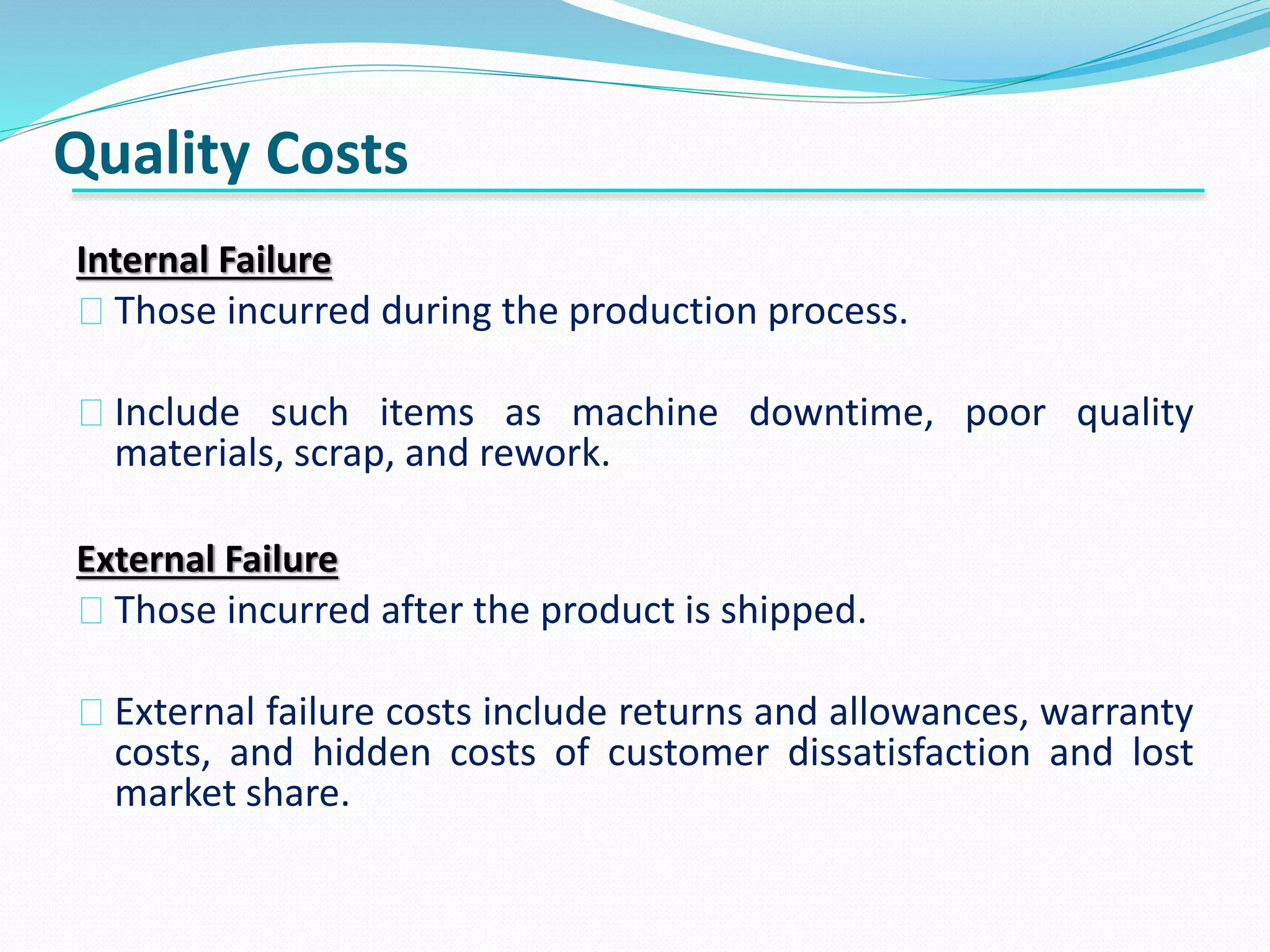 Quality Costs
Internal Failure
Those incurred during the production process.
Include such items as machine downtime, poor quality
materials, scrap, and rework.
External Failure
Those incurred after the product is shipped.
External failure costs include returns and allowances, warranty
costs, and hidden costs of customer dissatisfaction and lost
market share.
 