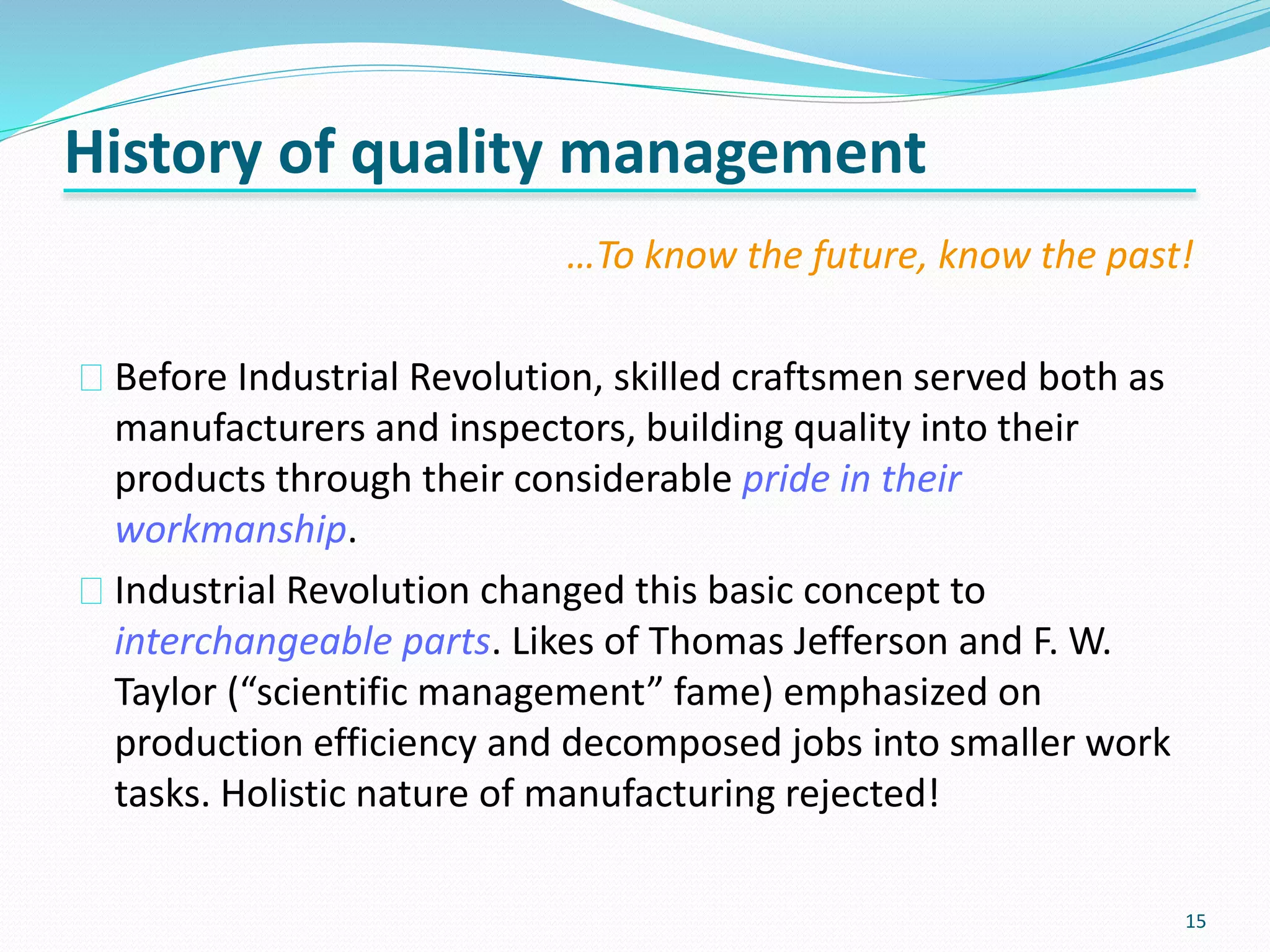 15
History of quality management
…To know the future, know the past!
Before Industrial Revolution, skilled craftsmen served both as
manufacturers and inspectors, building quality into their
products through their considerable pride in their
workmanship.
Industrial Revolution changed this basic concept to
interchangeable parts. Likes of Thomas Jefferson and F. W.
Taylor (“scientific management” fame) emphasized on
production efficiency and decomposed jobs into smaller work
tasks. Holistic nature of manufacturing rejected!
 