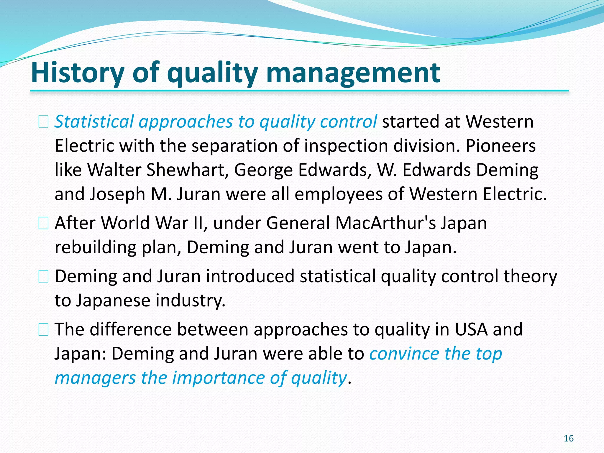 16
Statistical approaches to quality control started at Western
Electric with the separation of inspection division. Pioneers
like Walter Shewhart, George Edwards, W. Edwards Deming
and Joseph M. Juran were all employees of Western Electric.
After World War II, under General MacArthur's Japan
rebuilding plan, Deming and Juran went to Japan.
Deming and Juran introduced statistical quality control theory
to Japanese industry.
The difference between approaches to quality in USA and
Japan: Deming and Juran were able to convince the top
managers the importance of quality.
History of quality management
 