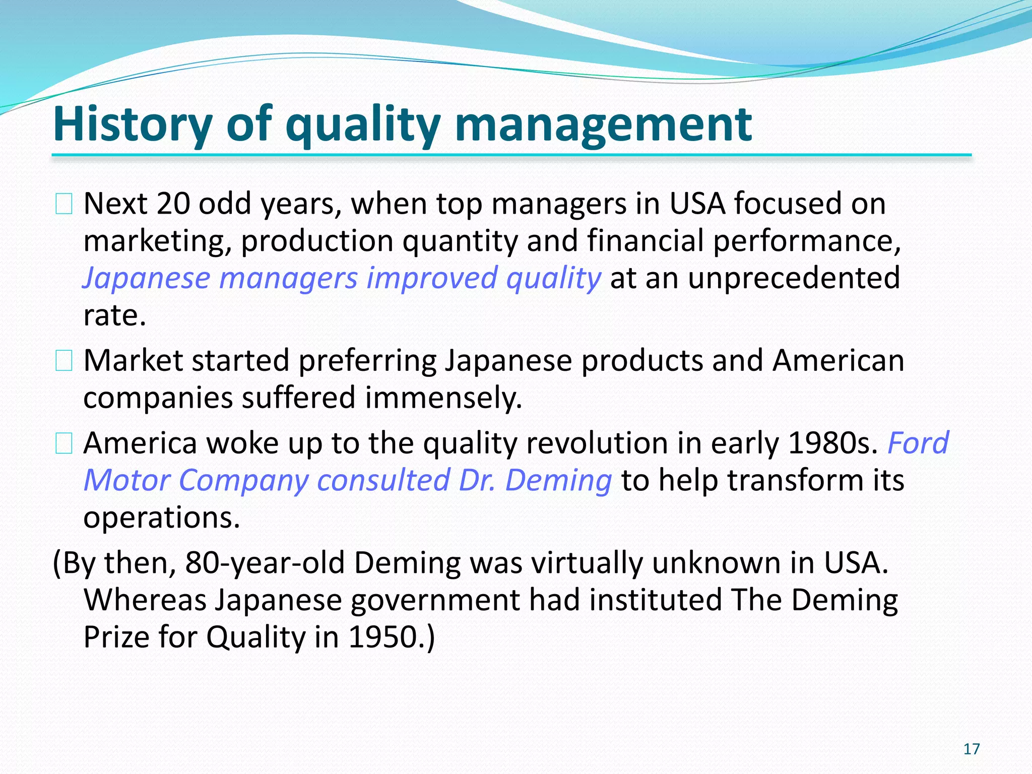 17
Next 20 odd years, when top managers in USA focused on
marketing, production quantity and financial performance,
Japanese managers improved quality at an unprecedented
rate.
Market started preferring Japanese products and American
companies suffered immensely.
America woke up to the quality revolution in early 1980s. Ford
Motor Company consulted Dr. Deming to help transform its
operations.
(By then, 80-year-old Deming was virtually unknown in USA.
Whereas Japanese government had instituted The Deming
Prize for Quality in 1950.)
History of quality management
 