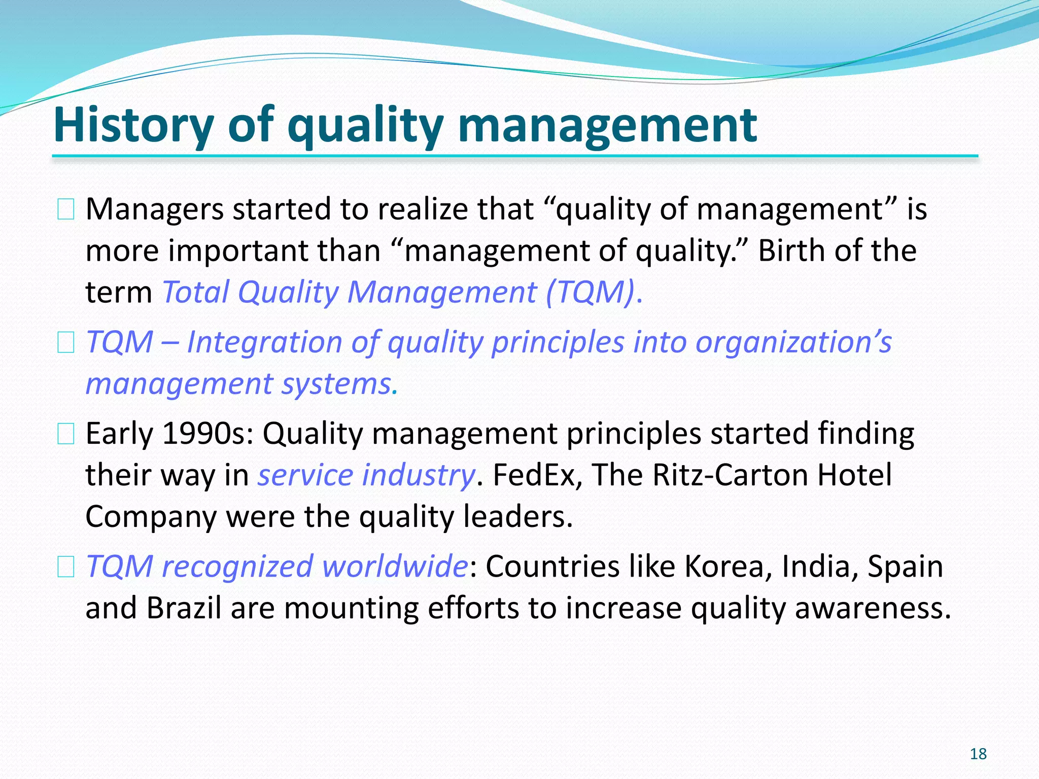 18
Managers started to realize that “quality of management” is
more important than “management of quality.” Birth of the
term Total Quality Management (TQM).
TQM – Integration of quality principles into organization’s
management systems.
Early 1990s: Quality management principles started finding
their way in service industry. FedEx, The Ritz-Carton Hotel
Company were the quality leaders.
TQM recognized worldwide: Countries like Korea, India, Spain
and Brazil are mounting efforts to increase quality awareness.
History of quality management
 
