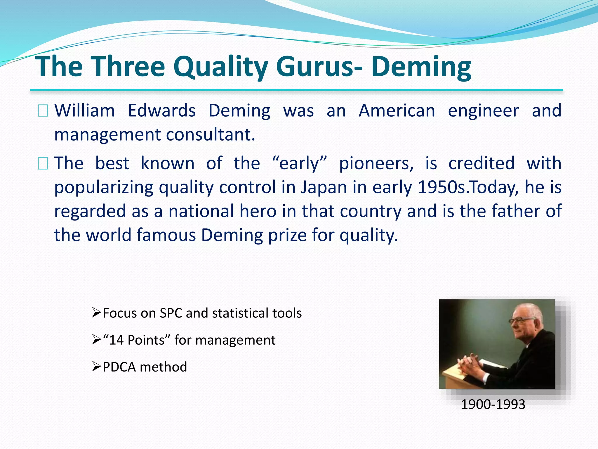 The Three Quality Gurus- Deming
William Edwards Deming was an American engineer and
management consultant.
The best known of the “early” pioneers, is credited with
popularizing quality control in Japan in early 1950s.Today, he is
regarded as a national hero in that country and is the father of
the world famous Deming prize for quality.
1900-1993
Focus on SPC and statistical tools
“14 Points” for management
PDCA method
 