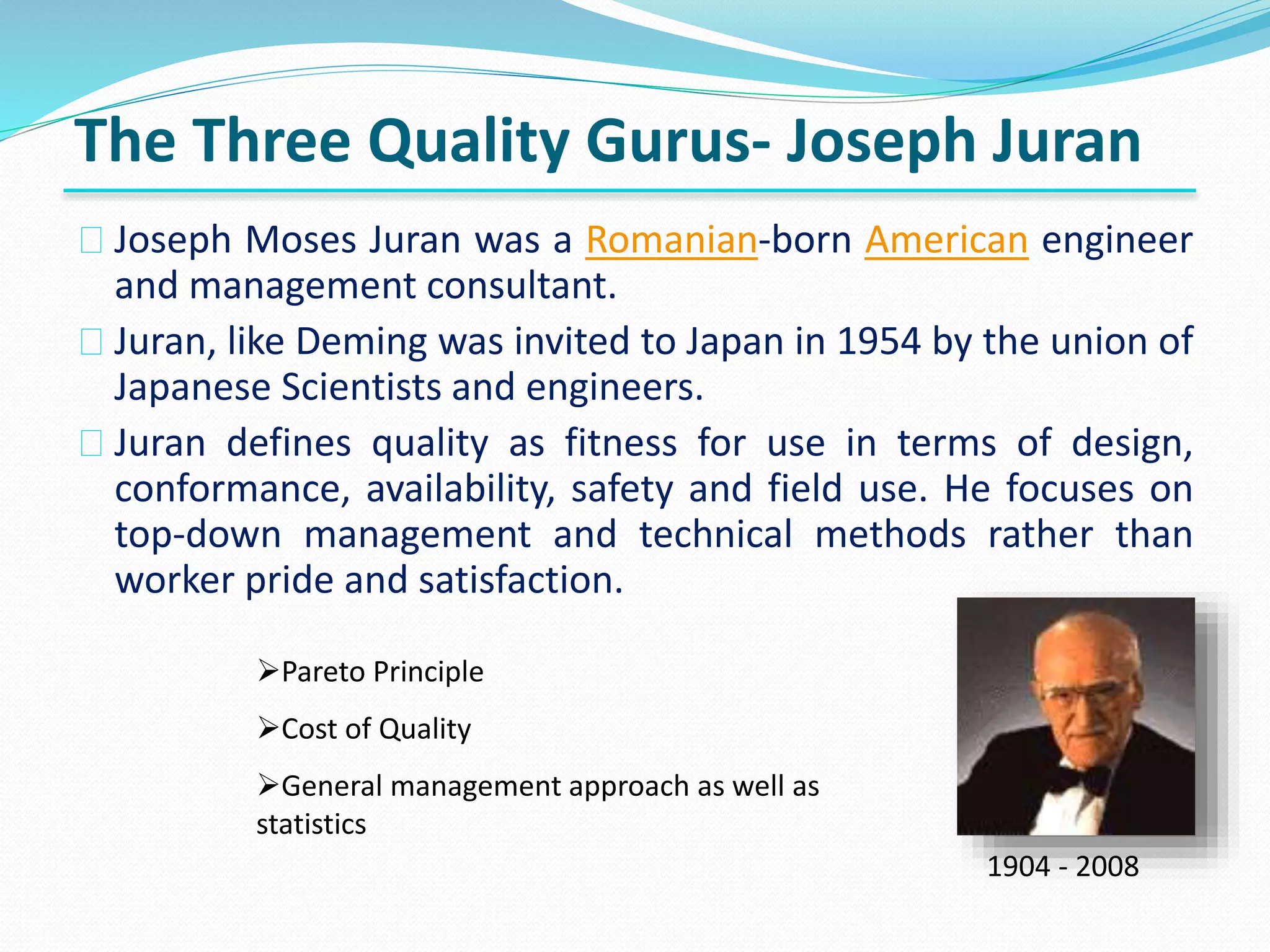 Joseph Moses Juran was a Romanian-born American engineer
and management consultant.
Juran, like Deming was invited to Japan in 1954 by the union of
Japanese Scientists and engineers.
Juran defines quality as fitness for use in terms of design,
conformance, availability, safety and field use. He focuses on
top-down management and technical methods rather than
worker pride and satisfaction.
The Three Quality Gurus- Joseph Juran
1904 - 2008
Pareto Principle
Cost of Quality
General management approach as well as
statistics
 