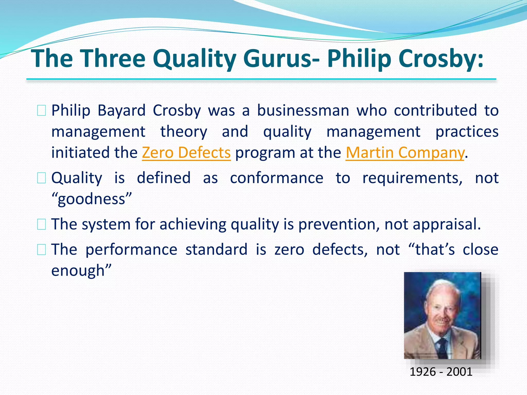 Philip Bayard Crosby was a businessman who contributed to
management theory and quality management practices
initiated the Zero Defects program at the Martin Company.
Quality is defined as conformance to requirements, not
“goodness”
The system for achieving quality is prevention, not appraisal.
The performance standard is zero defects, not “that’s close
enough”
The Three Quality Gurus- Philip Crosby:
1926 - 2001
 