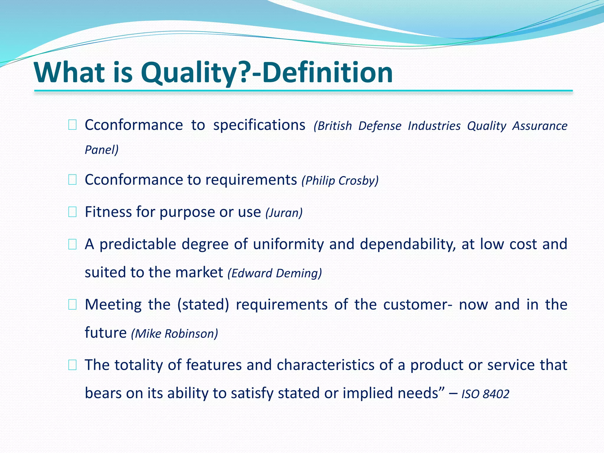 What is Quality?-Definition
Cconformance to specifications (British Defense Industries Quality Assurance
Panel)
Cconformance to requirements (Philip Crosby)
Fitness for purpose or use (Juran)
A predictable degree of uniformity and dependability, at low cost and
suited to the market (Edward Deming)
Meeting the (stated) requirements of the customer- now and in the
future (Mike Robinson)
The totality of features and characteristics of a product or service that
bears on its ability to satisfy stated or implied needs” – ISO 8402
 