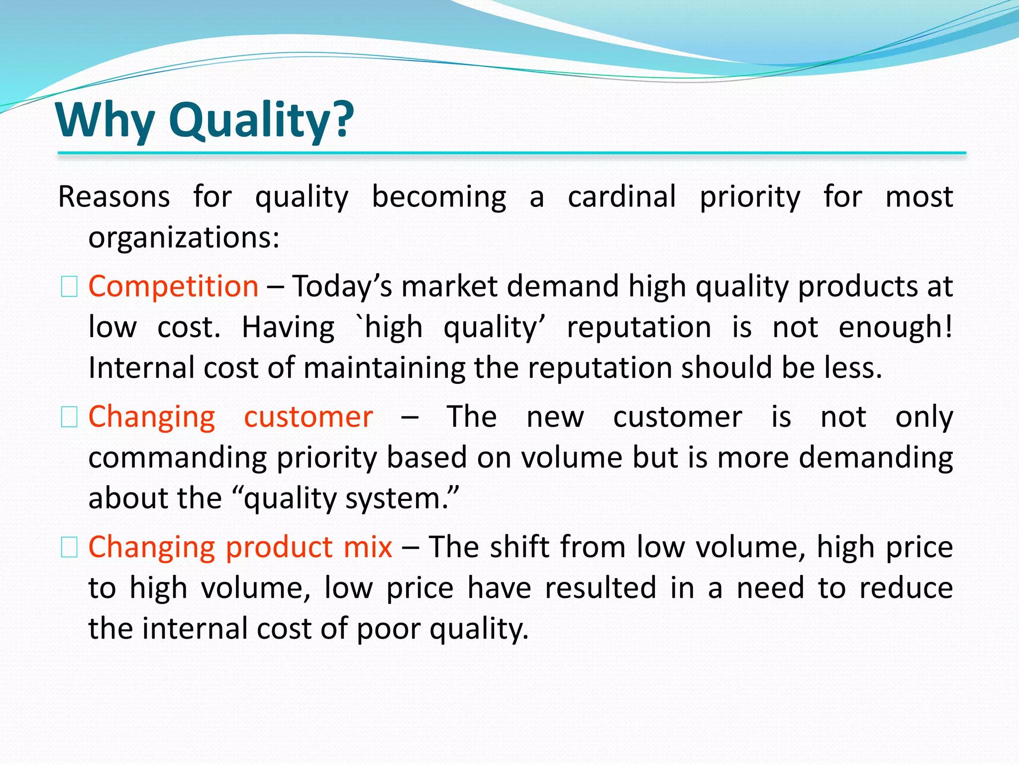 Why Quality?
Reasons for quality becoming a cardinal priority for most
organizations:
Competition – Today’s market demand high quality products at
low cost. Having `high quality’ reputation is not enough!
Internal cost of maintaining the reputation should be less.
Changing customer – The new customer is not only
commanding priority based on volume but is more demanding
about the “quality system.”
Changing product mix – The shift from low volume, high price
to high volume, low price have resulted in a need to reduce
the internal cost of poor quality.
 
