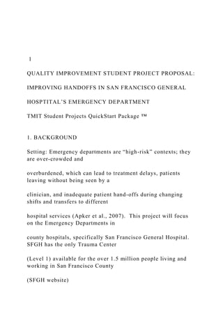 1
QUALITY IMPROVEMENT STUDENT PROJECT PROPOSAL:
IMPROVING HANDOFFS IN SAN FRANCISCO GENERAL
HOSPTITAL’S EMERGENCY DEPARTMENT
TMIT Student Projects QuickStart Package ™
1. BACKGROUND
Setting: Emergency departments are “high-risk” contexts; they
are over-crowded and
overburdened, which can lead to treatment delays, patients
leaving without being seen by a
clinician, and inadequate patient hand-offs during changing
shifts and transfers to different
hospital services (Apker et al., 2007). This project will focus
on the Emergency Departments in
county hospitals, specifically San Francisco General Hospital.
SFGH has the only Trauma Center
(Level 1) available for the over 1.5 million people living and
working in San Francisco County
(SFGH website)
 
