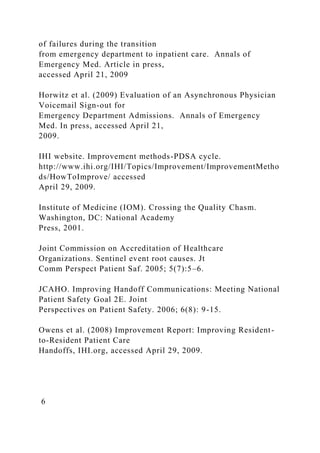 of failures during the transition
from emergency department to inpatient care. Annals of
Emergency Med. Article in press,
accessed April 21, 2009
Horwitz et al. (2009) Evaluation of an Asynchronous Physician
Voicemail Sign-out for
Emergency Department Admissions. Annals of Emergency
Med. In press, accessed April 21,
2009.
IHI website. Improvement methods-PDSA cycle.
http://www.ihi.org/IHI/Topics/Improvement/ImprovementMetho
ds/HowToImprove/ accessed
April 29, 2009.
Institute of Medicine (IOM). Crossing the Quality Chasm.
Washington, DC: National Academy
Press, 2001.
Joint Commission on Accreditation of Healthcare
Organizations. Sentinel event root causes. Jt
Comm Perspect Patient Saf. 2005; 5(7):5–6.
JCAHO. Improving Handoff Communications: Meeting National
Patient Safety Goal 2E. Joint
Perspectives on Patient Safety. 2006; 6(8): 9-15.
Owens et al. (2008) Improvement Report: Improving Resident-
to-Resident Patient Care
Handoffs, IHI.org, accessed April 29, 2009.
6
 