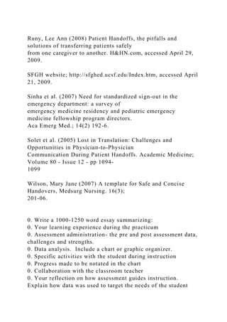 Runy, Lee Ann (2008) Patient Handoffs, the pitfalls and
solutions of transferring patients safely
from one caregiver to another. H&HN.com, accessed April 29,
2009.
SFGH website; http://sfghed.ucsf.edu/Index.htm, accessed April
21, 2009.
Sinha et al. (2007) Need for standardized sign-out in the
emergency department: a survey of
emergency medicine residency and pediatric emergency
medicine fellowship program directors.
Aca Emerg Med.; 14(2) 192-6.
Solet et al. (2005) Lost in Translation: Challenges and
Opportunities in Physician-to-Physician
Communication During Patient Handoffs. Academic Medicine;
Volume 80 - Issue 12 - pp 1094-
1099
Wilson, Mary Jane (2007) A template for Safe and Concise
Handovers, Medsurg Nursing. 16(3);
201-06.
0. Write a 1000-1250 word essay summarizing:
0. Your learning experience during the practicum
0. Assessment administration- the pre and post assessment data,
challenges and strengths.
0. Data analysis. Include a chart or graphic organizer.
0. Specific activities with the student during instruction
0. Progress made to be notated in the chart
0. Collaboration with the classroom teacher
0. Your reflection on how assessment guides instruction.
Explain how data was used to target the needs of the student
 