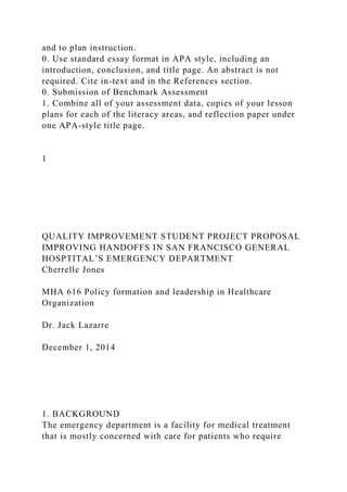 and to plan instruction.
0. Use standard essay format in APA style, including an
introduction, conclusion, and title page. An abstract is not
required. Cite in-text and in the References section.
0. Submission of Benchmark Assessment
1. Combine all of your assessment data, copies of your lesson
plans for each of the literacy areas, and reflection paper under
one APA-style title page.
1
QUALITY IMPROVEMENT STUDENT PROJECT PROPOSAL
IMPROVING HANDOFFS IN SAN FRANCISCO GENERAL
HOSPTITAL’S EMERGENCY DEPARTMENT
Cherrelle Jones
MHA 616 Policy formation and leadership in Healthcare
Organization
Dr. Jack Lazarre
December 1, 2014
1. BACKGROUND
The emergency department is a facility for medical treatment
that is mostly concerned with care for patients who require
 