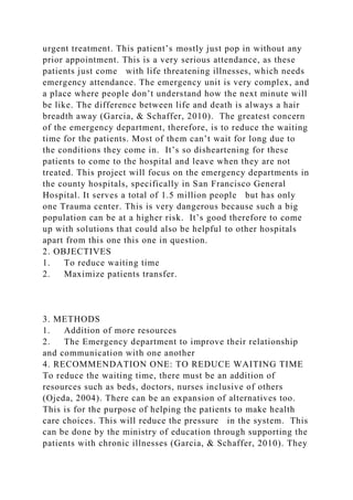urgent treatment. This patient’s mostly just pop in without any
prior appointment. This is a very serious attendance, as these
patients just come with life threatening illnesses, which needs
emergency attendance. The emergency unit is very complex, and
a place where people don’t understand how the next minute will
be like. The difference between life and death is always a hair
breadth away (Garcia, & Schaffer, 2010). The greatest concern
of the emergency department, therefore, is to reduce the waiting
time for the patients. Most of them can’t wait for long due to
the conditions they come in. It’s so disheartening for these
patients to come to the hospital and leave when they are not
treated. This project will focus on the emergency departments in
the county hospitals, specifically in San Francisco General
Hospital. It serves a total of 1.5 million people but has only
one Trauma center. This is very dangerous because such a big
population can be at a higher risk. It’s good therefore to come
up with solutions that could also be helpful to other hospitals
apart from this one this one in question.
2. OBJECTIVES
1. To reduce waiting time
2. Maximize patients transfer.
3. METHODS
1. Addition of more resources
2. The Emergency department to improve their relationship
and communication with one another
4. RECOMMENDATION ONE: TO REDUCE WAITING TIME
To reduce the waiting time, there must be an addition of
resources such as beds, doctors, nurses inclusive of others
(Ojeda, 2004). There can be an expansion of alternatives too.
This is for the purpose of helping the patients to make health
care choices. This will reduce the pressure in the system. This
can be done by the ministry of education through supporting the
patients with chronic illnesses (Garcia, & Schaffer, 2010). They
 