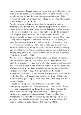 can also create a bigger space by increasing the bed capacity or
even creating more urgent centers. It could also help to teach
people on how to handle some diseases on their own. This
creation of public awareness will reduce the overlap of patients
in the hospital (Hall, 2010).
Another way to reduce waiting time is by putting patients
before profits. Sometimes, the reason people wait for hours just
to see a doctor is because, they are not bringing profits to some
individual’s pocket. This is not the right thing to do especially
in a hospital setup because life is better than money. The
patients should be made a priority over other things. This is not
to say that corruption is the main reason there is a delay, but
sometimes it contributes to. Looking at private hospitals where
they charge any amount, I have never seen any moment their
patients complain of being delayed. These hospitals get money
and give their best. Thus, patients, no matter how much they are
paying, they should be treated without delay, unless otherwise
(Garcia, & Schaffer, 2010).
Another way of reducing waiting time has a common waiting
list. Sometimes patients can behave weird. They know they
can’t treat themselves, and that’s why they came to the hospital,
and they won’t heed to the hospitals orders. You will hear some
of them in their dying beds specializing on the doctor and the
surgeon they want to see. If the patients can be made to
understand the importance of seeing a surgeon who is available,
the better. This will reduce the time for waiting. If they just
wait until they get the physician they want, then they will have
to wait longer.
It could also help to have a better coordination in the
Emergency departments. Time should be taken care of. When
there are snuggeries to be done, there are a lot of things that
needs to be done during the preparation. The surgical
equipment’s need to be standardized. There are also other
procedures that include pre-screening and testing. If all this
activities are well coordinated, there can be a lot of time left
over for other patients (Garcia, & Schaffer, 2010).
 