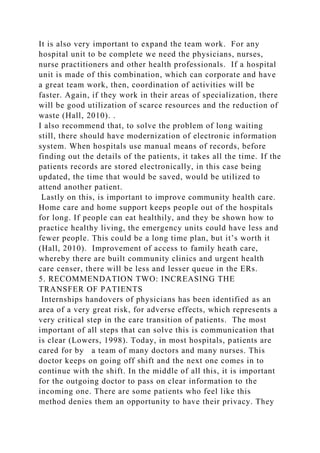 It is also very important to expand the team work. For any
hospital unit to be complete we need the physicians, nurses,
nurse practitioners and other health professionals. If a hospital
unit is made of this combination, which can corporate and have
a great team work, then, coordination of activities will be
faster. Again, if they work in their areas of specialization, there
will be good utilization of scarce resources and the reduction of
waste (Hall, 2010). .
I also recommend that, to solve the problem of long waiting
still, there should have modernization of electronic information
system. When hospitals use manual means of records, before
finding out the details of the patients, it takes all the time. If the
patients records are stored electronically, in this case being
updated, the time that would be saved, would be utilized to
attend another patient.
Lastly on this, is important to improve community health care.
Home care and home support keeps people out of the hospitals
for long. If people can eat healthily, and they be shown how to
practice healthy living, the emergency units could have less and
fewer people. This could be a long time plan, but it’s worth it
(Hall, 2010). Improvement of access to family heath care,
whereby there are built community clinics and urgent health
care censer, there will be less and lesser queue in the ERs.
5. RECOMMENDATION TWO: INCREASING THE
TRANSFER OF PATIENTS
Internships handovers of physicians has been identified as an
area of a very great risk, for adverse effects, which represents a
very critical step in the care transition of patients. The most
important of all steps that can solve this is communication that
is clear (Lowers, 1998). Today, in most hospitals, patients are
cared for by a team of many doctors and many nurses. This
doctor keeps on going off shift and the next one comes in to
continue with the shift. In the middle of all this, it is important
for the outgoing doctor to pass on clear information to the
incoming one. There are some patients who feel like this
method denies them an opportunity to have their privacy. They
 