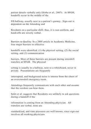 patient details verbally only (Sinha et al., 2007). At SFGH,
handoffs occur in the middle of the
ED hallway, usually next to a patient’s gurney. Sign-out is
dependent on the Attending and
Residents on a particular shift; thus, it is non-uniform, and
hand-offs are strictly verbal.
Barriers to Quality: In a 2005 article in Academic Medicine,
four major barriers to effective
handoffs were identified: (1) the physical setting, (2) the social
setting, and (3) communication
barriers. Most of these barriers are present during intershift
transfers at SFGH. The physical
setting is usually in a hallway, next to a whiteboard, never in
private. Presentations are frequently
interrupted, and background noise is intense from the chaos of
an overcrowded emergency room.
Attendings frequently communicate with each other and assume
that the resident can hear them.
Solet et al. suggests that Residents are unlikely to ask questions
during a handoff if the
information is coming from an Attending physician. All
transfers are verbal, none are
standardized, and time pressures are well known, since sign-out
involves all working physicians
 