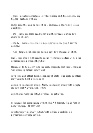 - Plan—develop a strategy to reduce noise and distractions, use
SBAR (perhaps with an
index card that can be passed on), and have opportunity to ask
questions.
- Do—early adopters need to try out the process during two
changes of shift.
- Study—evaluate satisfaction, review pitfalls, was it easy to
comply?
- Act—Implement changes during next two changes of shift.
Next, this group will need to identify opinion leaders within the
organization, perhaps the Chief
Resident, to help convince the early majority that this technique
will improve patient safety and
save time and effort during changes of shift. The early adopters
may want to hold a training to
convince this larger group. Next, this larger group will initiate
its own PDSA cycle, until 100%
compliance with the SBAR protocol is achieved.
Measures: (a) compliance with the SBAR format, via an “all or
none” metric, (2) provider
satisfaction via survey, which will include questions on
perceptions of time saving.
 