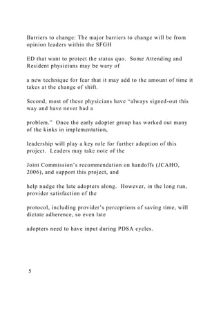 Barriers to change: The major barriers to change will be from
opinion leaders within the SFGH
ED that want to protect the status quo. Some Attending and
Resident physicians may be wary of
a new technique for fear that it may add to the amount of time it
takes at the change of shift.
Second, most of these physicians have “always signed-out this
way and have never had a
problem.” Once the early adopter group has worked out many
of the kinks in implementation,
leadership will play a key role for further adoption of this
project. Leaders may take note of the
Joint Commission’s recommendation on handoffs (JCAHO,
2006), and support this project, and
help nudge the late adopters along. However, in the long run,
provider satisfaction of the
protocol, including provider’s perceptions of saving time, will
dictate adherence, so even late
adopters need to have input during PDSA cycles.
5
 
