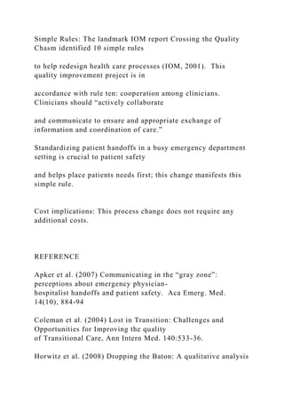 Simple Rules: The landmark IOM report Crossing the Quality
Chasm identified 10 simple rules
to help redesign health care processes (IOM, 2001). This
quality improvement project is in
accordance with rule ten: cooperation among clinicians.
Clinicians should “actively collaborate
and communicate to ensure and appropriate exchange of
information and coordination of care.”
Standardizing patient handoffs in a busy emergency department
setting is crucial to patient safety
and helps place patients needs first; this change manifests this
simple rule.
Cost implications: This process change does not require any
additional costs.
REFERENCE
Apker et al. (2007) Communicating in the “gray zone”:
perceptions about emergency physician-
hospitalist handoffs and patient safety. Aca Emerg. Med.
14(10), 884-94
Coleman et al. (2004) Lost in Transition: Challenges and
Opportunities for Improving the quality
of Transitional Care, Ann Intern Med. 140:533-36.
Horwitz et al. (2008) Dropping the Baton: A qualitative analysis
 