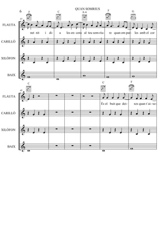 &
&
&
&
FLAUTA
CARILLÓ
XILÒFON
BAIX
43
J
œ œ j
œ œ œ œ
F
Œ œ Œ œ
Œ
œ
Œ
œ
w
j
œ .œ
j
œ œ J
œ
C
Œ œ Œ œ
Œ
œ Œ œ
w
J
œ œ œ j
œ œ
A m
Œ œ Œ œ
Œ
œ Œ œ
w
j
œ .œ œ œ œ
F
Œ œ Œ œ
Œ
œ
Œ
œ
w
j
œ œ œ œ
j
œ
G
Œ œ Œ œ
Œ
œ
Œ
œ
w
&
&
&
&
FLAUTA
CARILLÓ
XILÒFON
BAIX
48
œ Œ Ó
C
Œ œ Œ œ
Œ œ Œ œ
w
∑
∑
∑
∑
∑
∑
∑
∑
Ó Ó
∑
∑
∑
j
œ œ œ œ
j
œ
C
Œ œ Œ œ
Œ œ Œ œ
w
œ j
œ œ œ j
œ
F
Œ œ Œ œ
Œ
œ
Œ
œ
w
6
QUAN SOMRIUS
net nit i di- a les en- cens al teu som-riu- re quan em par- les amb el cor
És el buit que dei- xes quan t´ai- xe-
 