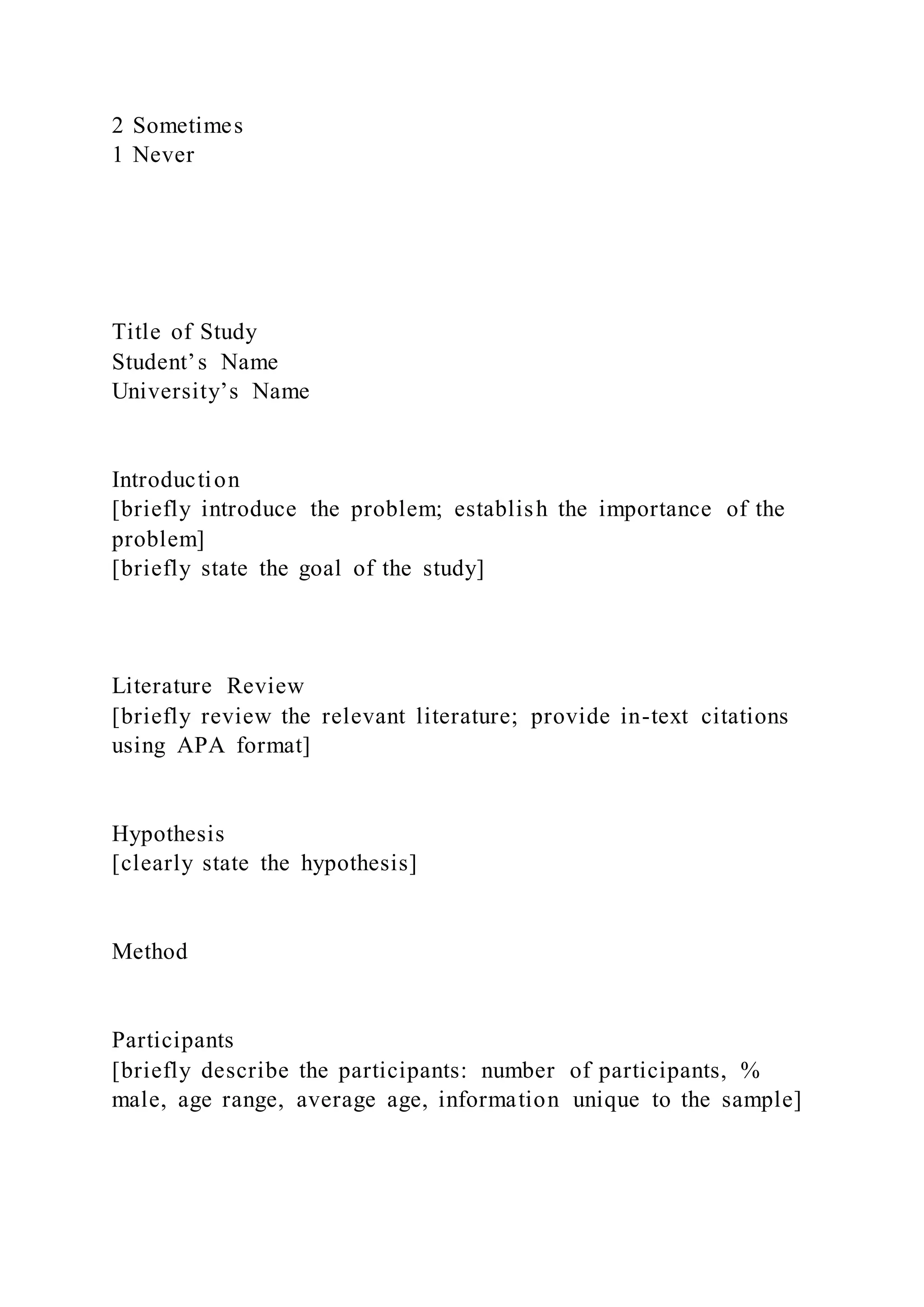 2 Sometimes
1 Never
Title of Study
Student’s Name
University’s Name
Introduction
[briefly introduce the problem; establish the importance of the
problem]
[briefly state the goal of the study]
Literature Review
[briefly review the relevant literature; provide in-text citations
using APA format]
Hypothesis
[clearly state the hypothesis]
Method
Participants
[briefly describe the participants: number of participants, %
male, age range, average age, information unique to the sample]
 