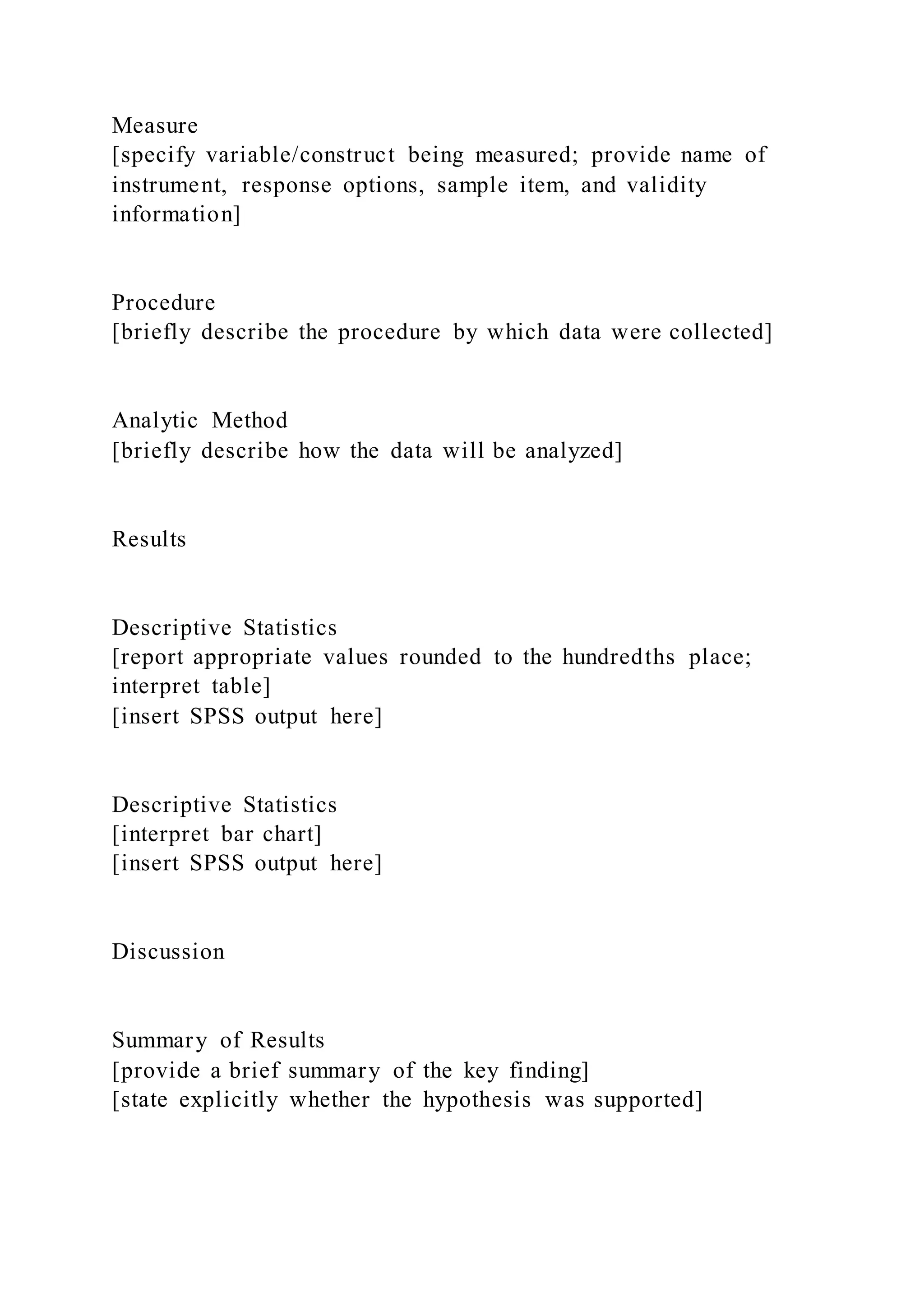 Measure
[specify variable/construct being measured; provide name of
instrument, response options, sample item, and validity
information]
Procedure
[briefly describe the procedure by which data were collected]
Analytic Method
[briefly describe how the data will be analyzed]
Results
Descriptive Statistics
[report appropriate values rounded to the hundredths place;
interpret table]
[insert SPSS output here]
Descriptive Statistics
[interpret bar chart]
[insert SPSS output here]
Discussion
Summary of Results
[provide a brief summary of the key finding]
[state explicitly whether the hypothesis was supported]
 