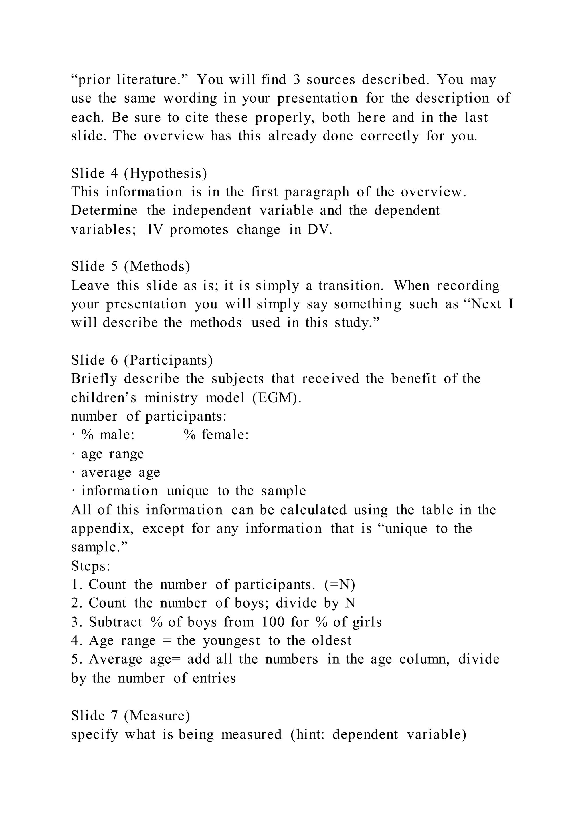 “prior literature.” You will find 3 sources described. You may
use the same wording in your presentation for the description of
each. Be sure to cite these properly, both here and in the last
slide. The overview has this already done correctly for you.
Slide 4 (Hypothesis)
This information is in the first paragraph of the overview.
Determine the independent variable and the dependent
variables; IV promotes change in DV.
Slide 5 (Methods)
Leave this slide as is; it is simply a transition. When recording
your presentation you will simply say something such as “Next I
will describe the methods used in this study.”
Slide 6 (Participants)
Briefly describe the subjects that received the benefit of the
children’s ministry model (EGM).
number of participants:
· % male: % female:
· age range
· average age
· information unique to the sample
All of this information can be calculated using the table in the
appendix, except for any information that is “unique to the
sample.”
Steps:
1. Count the number of participants. (=N)
2. Count the number of boys; divide by N
3. Subtract % of boys from 100 for % of girls
4. Age range = the youngest to the oldest
5. Average age= add all the numbers in the age column, divide
by the number of entries
Slide 7 (Measure)
specify what is being measured (hint: dependent variable)
 