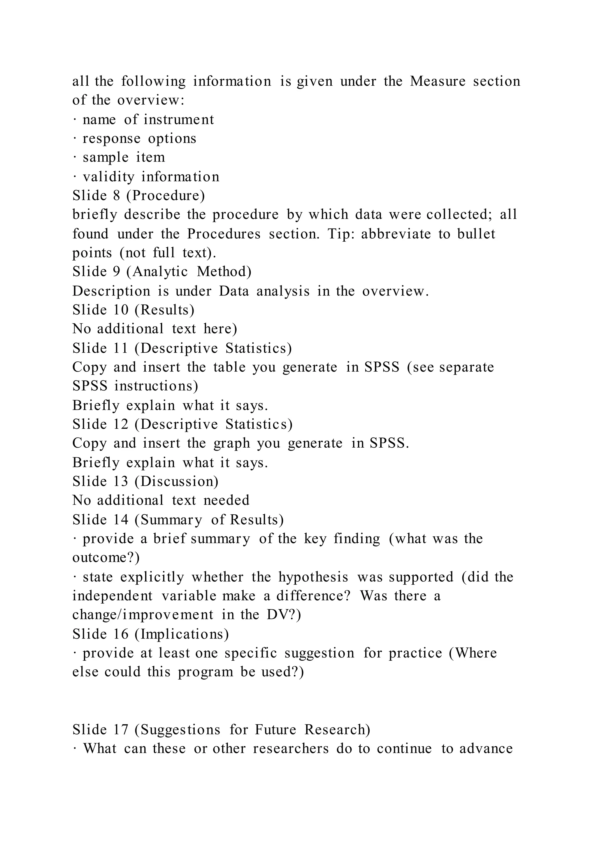 all the following information is given under the Measure section
of the overview:
· name of instrument
· response options
· sample item
· validity information
Slide 8 (Procedure)
briefly describe the procedure by which data were collected; all
found under the Procedures section. Tip: abbreviate to bullet
points (not full text).
Slide 9 (Analytic Method)
Description is under Data analysis in the overview.
Slide 10 (Results)
No additional text here)
Slide 11 (Descriptive Statistics)
Copy and insert the table you generate in SPSS (see separate
SPSS instructions)
Briefly explain what it says.
Slide 12 (Descriptive Statistics)
Copy and insert the graph you generate in SPSS.
Briefly explain what it says.
Slide 13 (Discussion)
No additional text needed
Slide 14 (Summary of Results)
· provide a brief summary of the key finding (what was the
outcome?)
· state explicitly whether the hypothesis was supported (did the
independent variable make a difference? Was there a
change/improvement in the DV?)
Slide 16 (Implications)
· provide at least one specific suggestion for practice (Where
else could this program be used?)
Slide 17 (Suggestions for Future Research)
· What can these or other researchers do to continue to advance
 