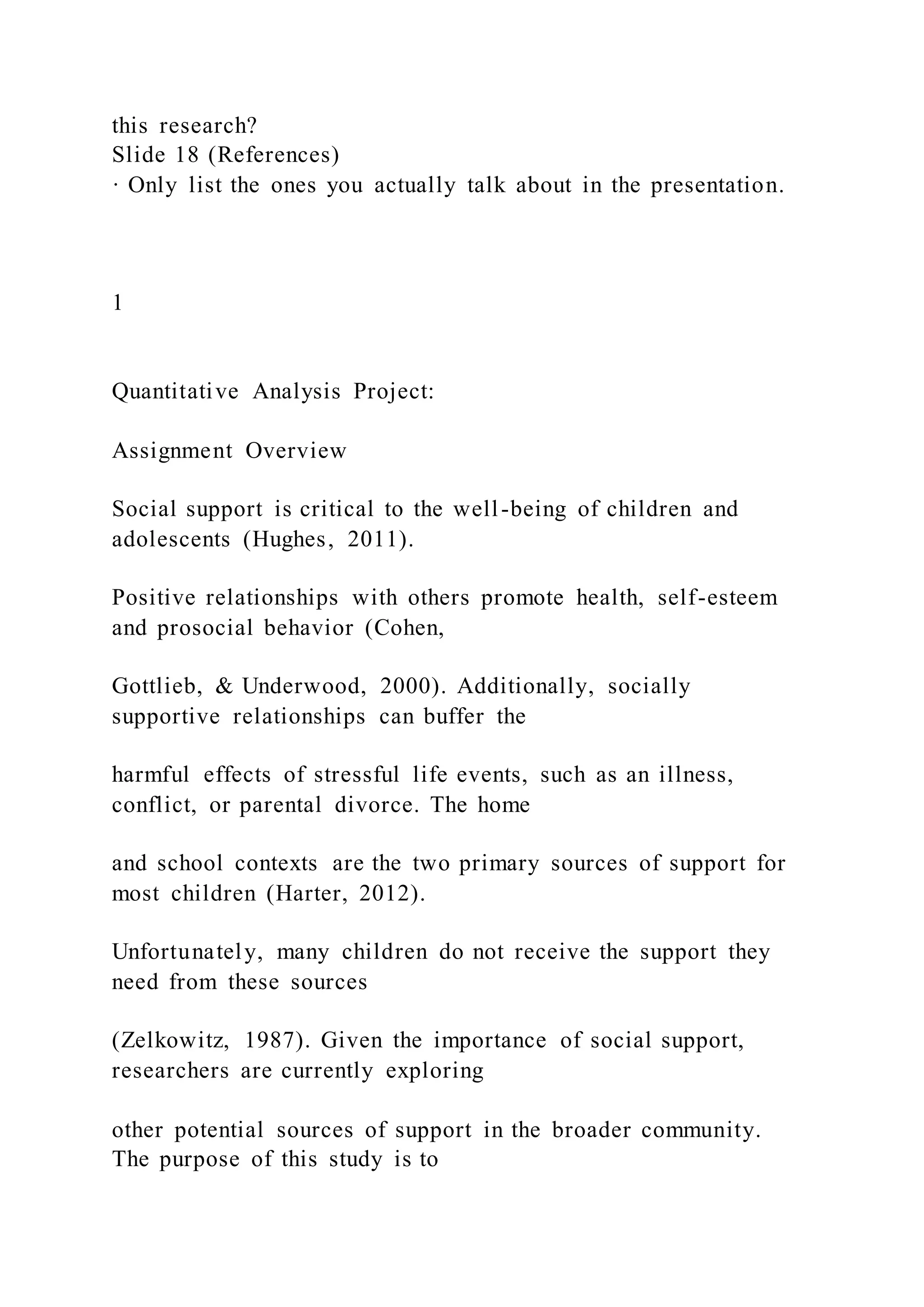 this research?
Slide 18 (References)
· Only list the ones you actually talk about in the presentation.
1
Quantitative Analysis Project:
Assignment Overview
Social support is critical to the well-being of children and
adolescents (Hughes, 2011).
Positive relationships with others promote health, self-esteem
and prosocial behavior (Cohen,
Gottlieb, & Underwood, 2000). Additionally, socially
supportive relationships can buffer the
harmful effects of stressful life events, such as an illness,
conflict, or parental divorce. The home
and school contexts are the two primary sources of support for
most children (Harter, 2012).
Unfortunately, many children do not receive the support they
need from these sources
(Zelkowitz, 1987). Given the importance of social support,
researchers are currently exploring
other potential sources of support in the broader community.
The purpose of this study is to
 