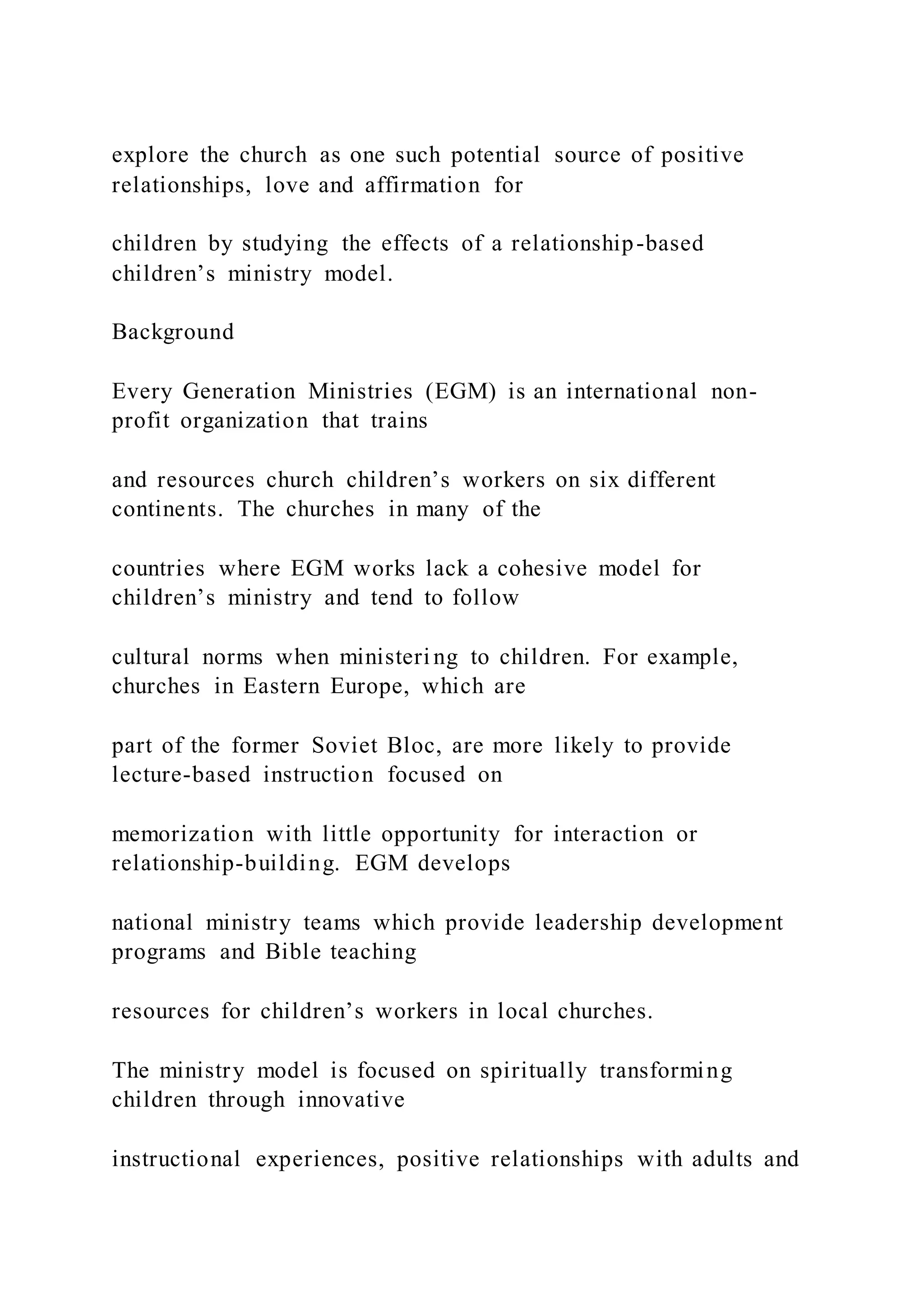 explore the church as one such potential source of positive
relationships, love and affirmation for
children by studying the effects of a relationship-based
children’s ministry model.
Background
Every Generation Ministries (EGM) is an international non-
profit organization that trains
and resources church children’s workers on six different
continents. The churches in many of the
countries where EGM works lack a cohesive model for
children’s ministry and tend to follow
cultural norms when ministeri ng to children. For example,
churches in Eastern Europe, which are
part of the former Soviet Bloc, are more likely to provide
lecture-based instruction focused on
memorization with little opportunity for interaction or
relationship-building. EGM develops
national ministry teams which provide leadership development
programs and Bible teaching
resources for children’s workers in local churches.
The ministry model is focused on spiritually transforming
children through innovative
instructional experiences, positive relationships with adults and
 