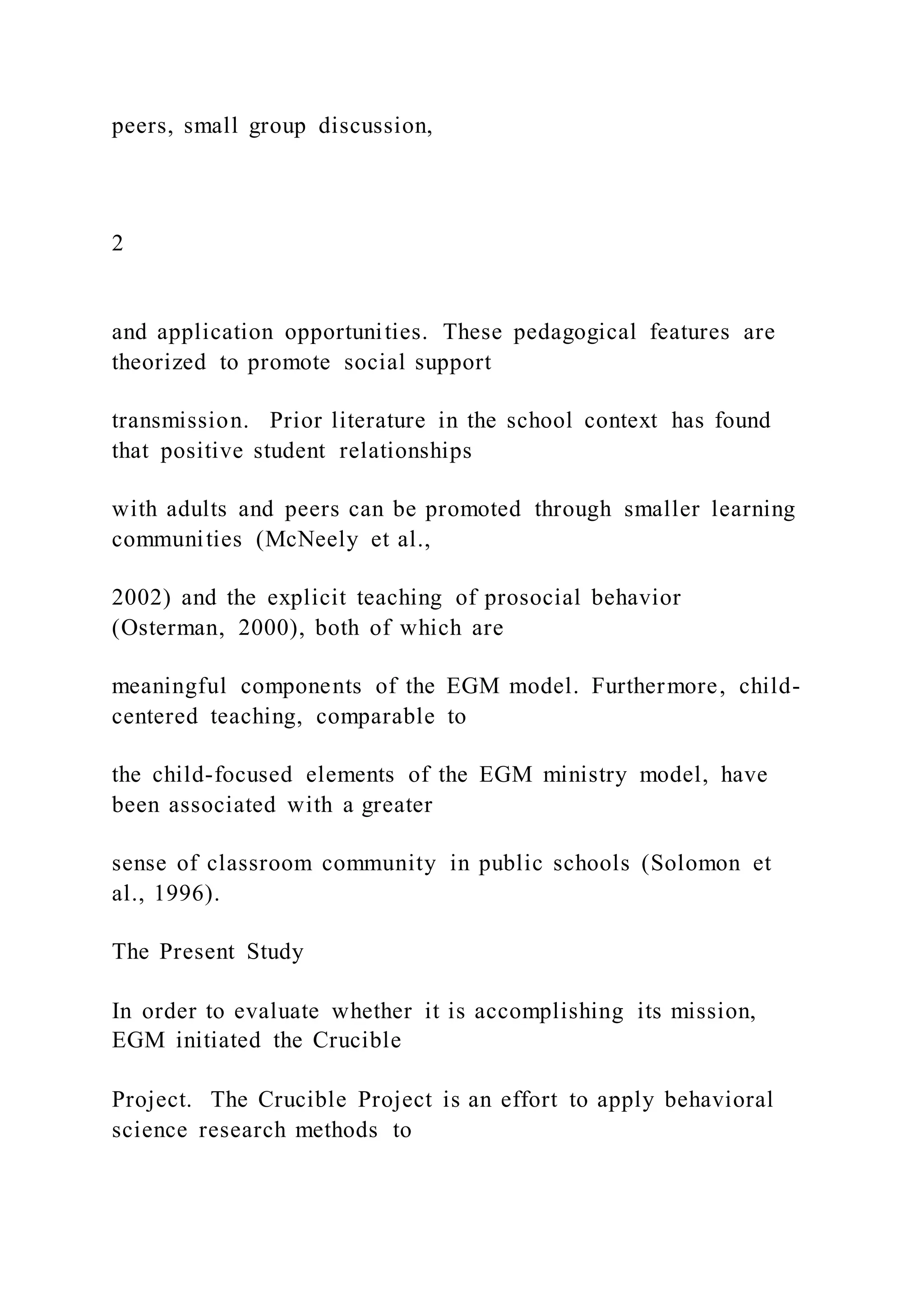 peers, small group discussion,
2
and application opportunities. These pedagogical features are
theorized to promote social support
transmission. Prior literature in the school context has found
that positive student relationships
with adults and peers can be promoted through smaller learning
communities (McNeely et al.,
2002) and the explicit teaching of prosocial behavior
(Osterman, 2000), both of which are
meaningful components of the EGM model. Furthermore, child-
centered teaching, comparable to
the child-focused elements of the EGM ministry model, have
been associated with a greater
sense of classroom community in public schools (Solomon et
al., 1996).
The Present Study
In order to evaluate whether it is accomplishing its mission,
EGM initiated the Crucible
Project. The Crucible Project is an effort to apply behavioral
science research methods to
 