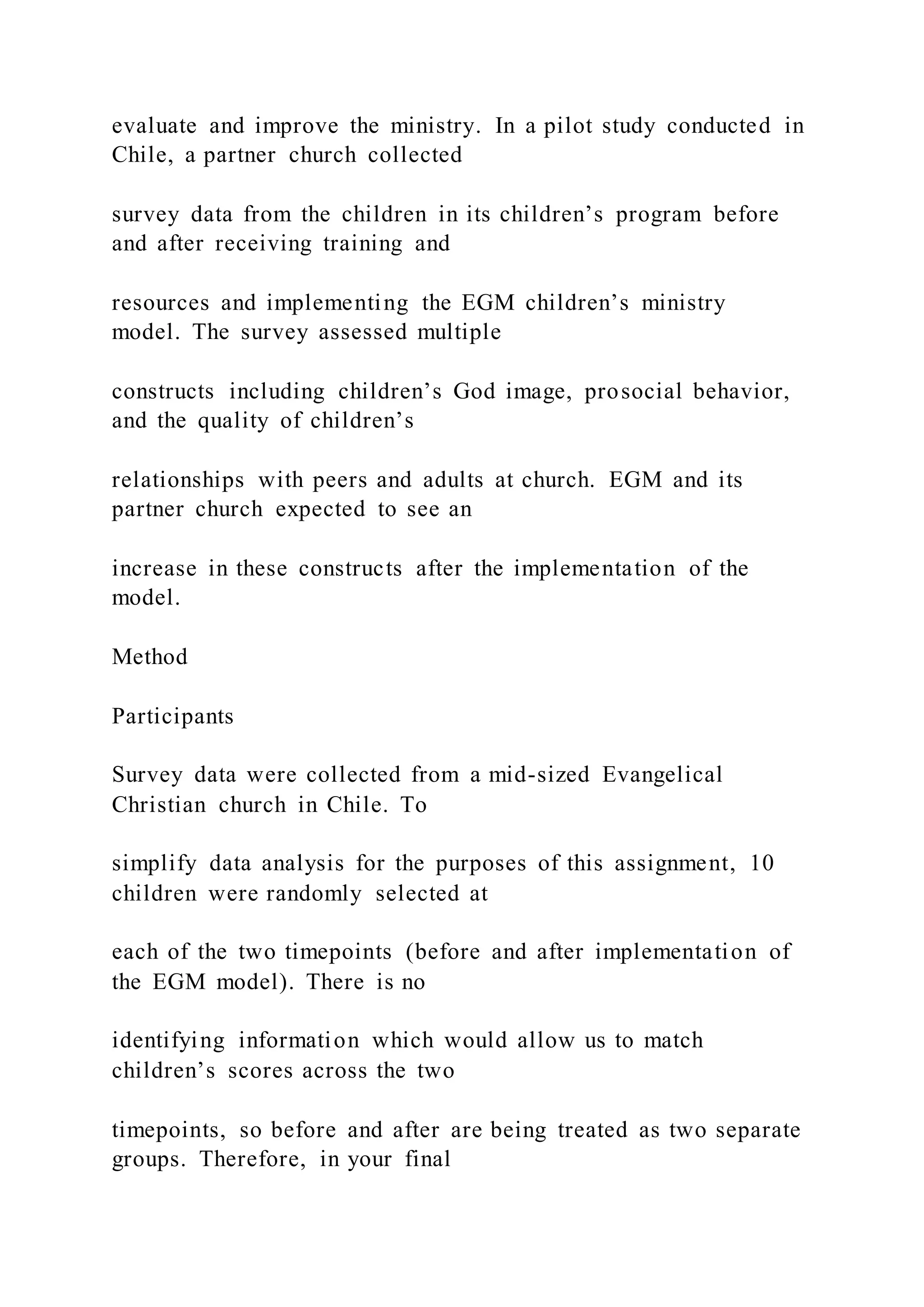 evaluate and improve the ministry. In a pilot study conducted in
Chile, a partner church collected
survey data from the children in its children’s program before
and after receiving training and
resources and implementing the EGM children’s ministry
model. The survey assessed multiple
constructs including children’s God image, prosocial behavior,
and the quality of children’s
relationships with peers and adults at church. EGM and its
partner church expected to see an
increase in these constructs after the implementation of the
model.
Method
Participants
Survey data were collected from a mid-sized Evangelical
Christian church in Chile. To
simplify data analysis for the purposes of this assignment, 10
children were randomly selected at
each of the two timepoints (before and after implementation of
the EGM model). There is no
identifying information which would allow us to match
children’s scores across the two
timepoints, so before and after are being treated as two separate
groups. Therefore, in your final
 