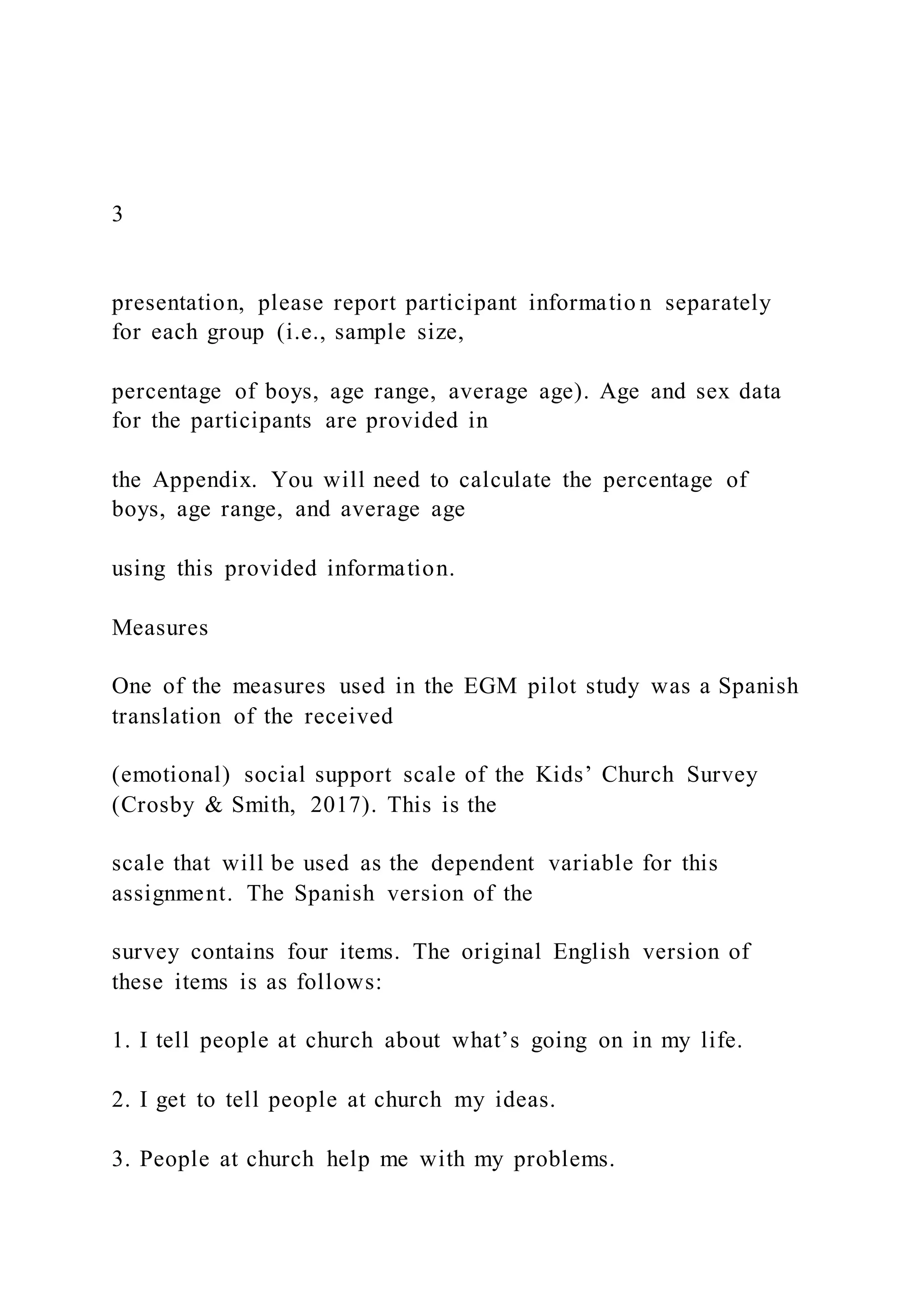 3
presentation, please report participant informatio n separately
for each group (i.e., sample size,
percentage of boys, age range, average age). Age and sex data
for the participants are provided in
the Appendix. You will need to calculate the percentage of
boys, age range, and average age
using this provided information.
Measures
One of the measures used in the EGM pilot study was a Spanish
translation of the received
(emotional) social support scale of the Kids’ Church Survey
(Crosby & Smith, 2017). This is the
scale that will be used as the dependent variable for this
assignment. The Spanish version of the
survey contains four items. The original English version of
these items is as follows:
1. I tell people at church about what’s going on in my life.
2. I get to tell people at church my ideas.
3. People at church help me with my problems.
 