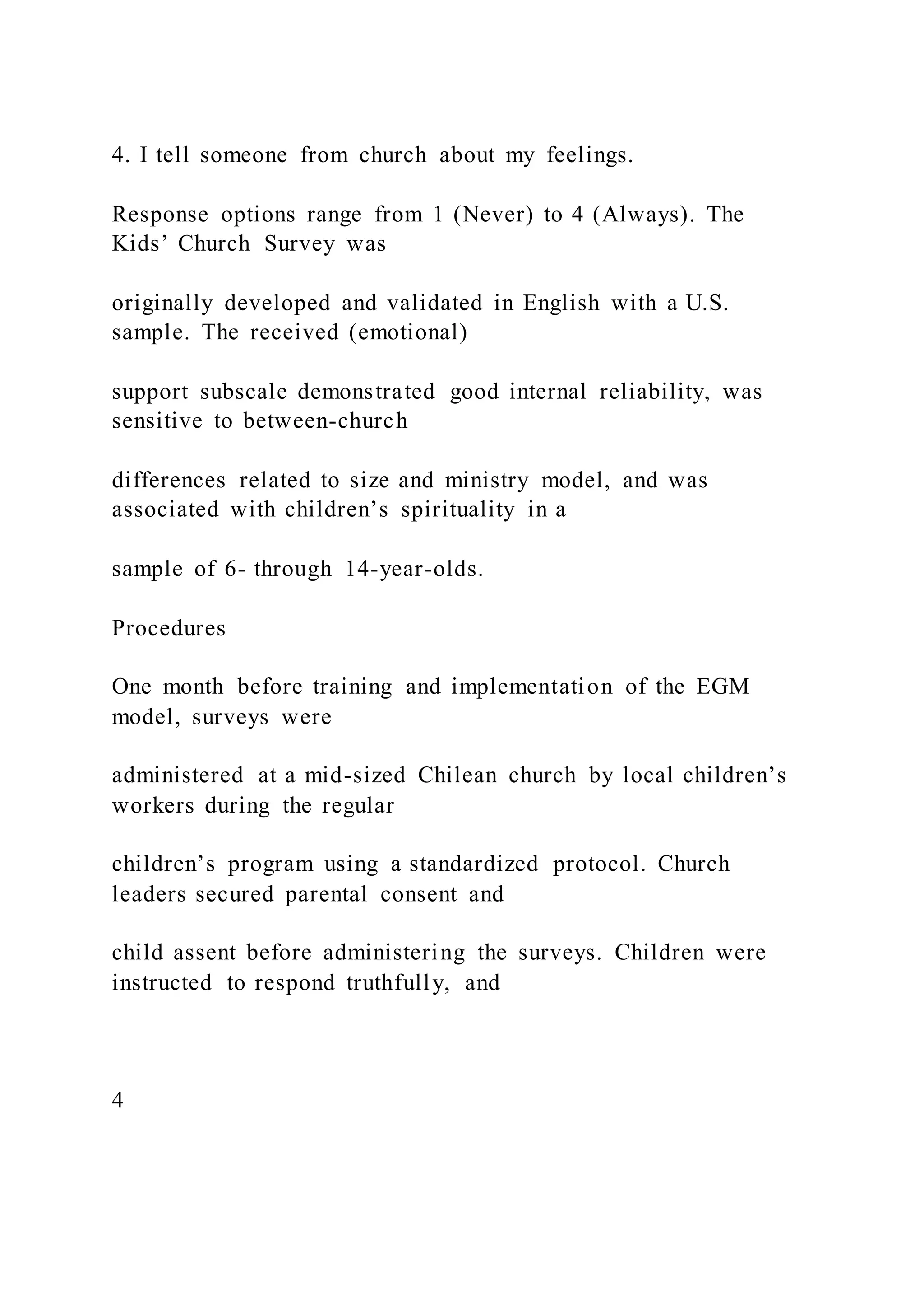 4. I tell someone from church about my feelings.
Response options range from 1 (Never) to 4 (Always). The
Kids’ Church Survey was
originally developed and validated in English with a U.S.
sample. The received (emotional)
support subscale demonstrated good internal reliability, was
sensitive to between-church
differences related to size and ministry model, and was
associated with children’s spirituality in a
sample of 6- through 14-year-olds.
Procedures
One month before training and implementation of the EGM
model, surveys were
administered at a mid-sized Chilean church by local children’s
workers during the regular
children’s program using a standardized protocol. Church
leaders secured parental consent and
child assent before administering the surveys. Children were
instructed to respond truthfully, and
4
 