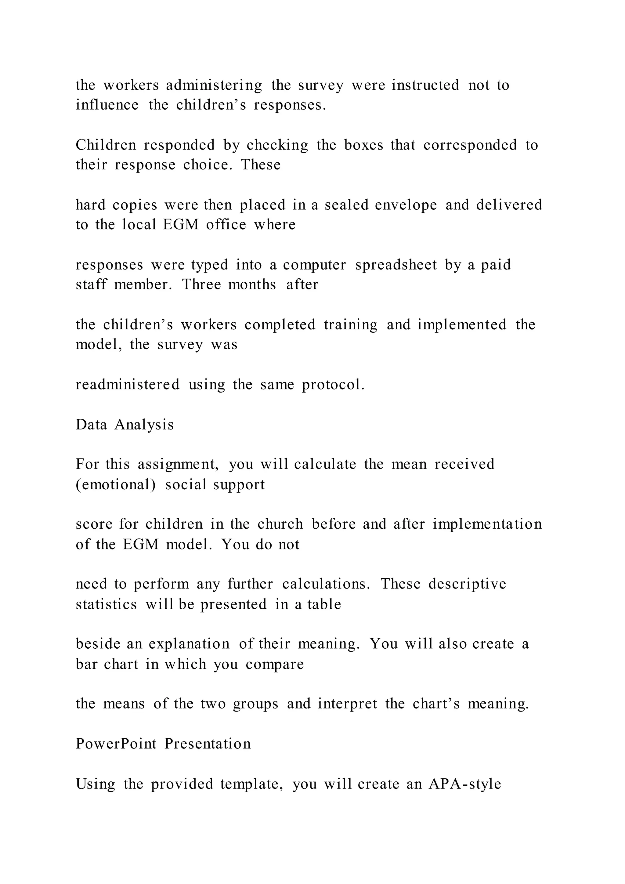 the workers administering the survey were instructed not to
influence the children’s responses.
Children responded by checking the boxes that corresponded to
their response choice. These
hard copies were then placed in a sealed envelope and delivered
to the local EGM office where
responses were typed into a computer spreadsheet by a paid
staff member. Three months after
the children’s workers completed training and implemented the
model, the survey was
readministered using the same protocol.
Data Analysis
For this assignment, you will calculate the mean received
(emotional) social support
score for children in the church before and after implementation
of the EGM model. You do not
need to perform any further calculations. These descriptive
statistics will be presented in a table
beside an explanation of their meaning. You will also create a
bar chart in which you compare
the means of the two groups and interpret the chart’s meaning.
PowerPoint Presentation
Using the provided template, you will create an APA-style
 