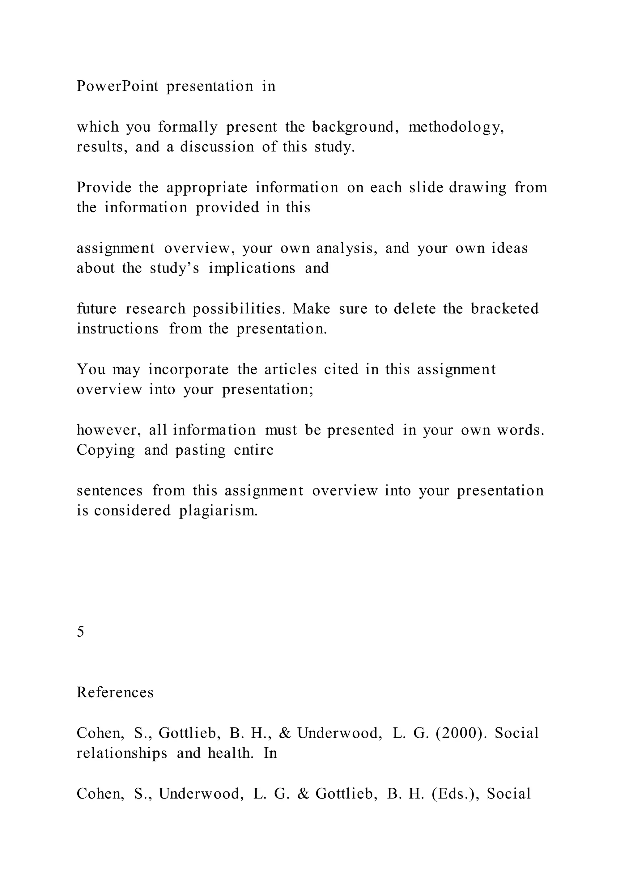 PowerPoint presentation in
which you formally present the background, methodology,
results, and a discussion of this study.
Provide the appropriate information on each slide drawing from
the information provided in this
assignment overview, your own analysis, and your own ideas
about the study’s implications and
future research possibilities. Make sure to delete the bracketed
instructions from the presentation.
You may incorporate the articles cited in this assignment
overview into your presentation;
however, all information must be presented in your own words.
Copying and pasting entire
sentences from this assignment overview into your presentation
is considered plagiarism.
5
References
Cohen, S., Gottlieb, B. H., & Underwood, L. G. (2000). Social
relationships and health. In
Cohen, S., Underwood, L. G. & Gottlieb, B. H. (Eds.), Social
 
