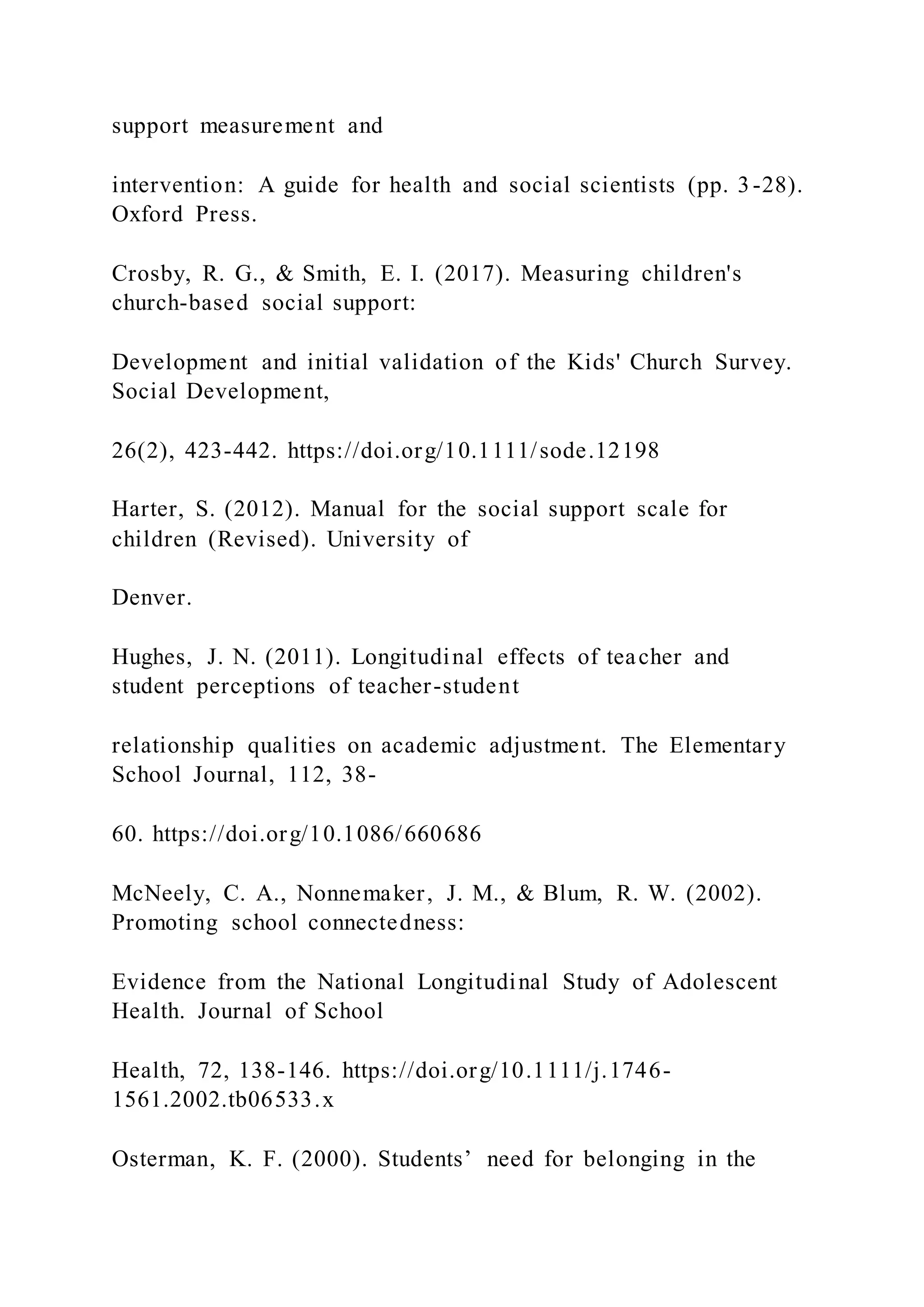 support measurement and
intervention: A guide for health and social scientists (pp. 3-28).
Oxford Press.
Crosby, R. G., & Smith, E. I. (2017). Measuring children's
church-based social support:
Development and initial validation of the Kids' Church Survey.
Social Development,
26(2), 423-442. https://doi.org/10.1111/sode.12198
Harter, S. (2012). Manual for the social support scale for
children (Revised). University of
Denver.
Hughes, J. N. (2011). Longitudinal effects of teacher and
student perceptions of teacher-student
relationship qualities on academic adjustment. The Elementary
School Journal, 112, 38-
60. https://doi.org/10.1086/660686
McNeely, C. A., Nonnemaker, J. M., & Blum, R. W. (2002).
Promoting school connectedness:
Evidence from the National Longitudinal Study of Adolescent
Health. Journal of School
Health, 72, 138-146. https://doi.org/10.1111/j.1746-
1561.2002.tb06533.x
Osterman, K. F. (2000). Students’ need for belonging in the
 