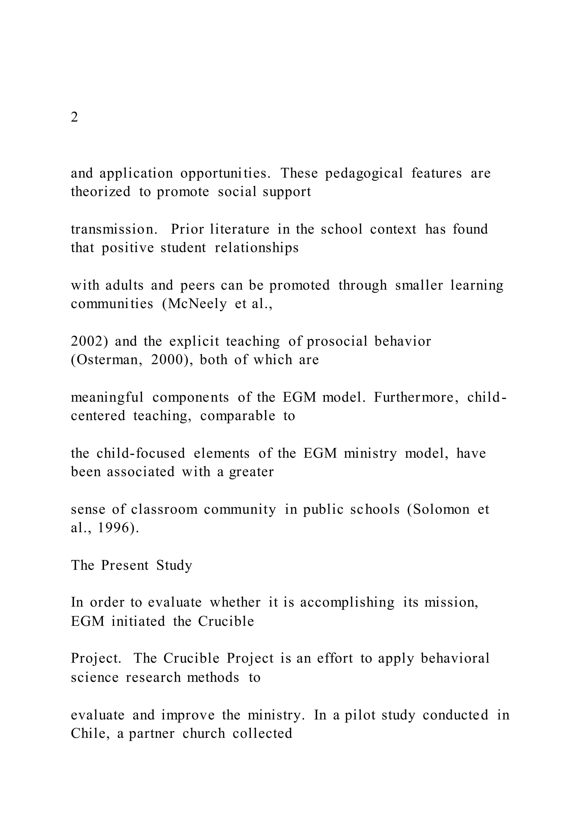 2
and application opportunities. These pedagogical features are
theorized to promote social support
transmission. Prior literature in the school context has found
that positive student relationships
with adults and peers can be promoted through smaller learning
communities (McNeely et al.,
2002) and the explicit teaching of prosocial behavior
(Osterman, 2000), both of which are
meaningful components of the EGM model. Furthermore, child-
centered teaching, comparable to
the child-focused elements of the EGM ministry model, have
been associated with a greater
sense of classroom community in public schools (Solomon et
al., 1996).
The Present Study
In order to evaluate whether it is accomplishing its mission,
EGM initiated the Crucible
Project. The Crucible Project is an effort to apply behavioral
science research methods to
evaluate and improve the ministry. In a pilot study conducted in
Chile, a partner church collected
 