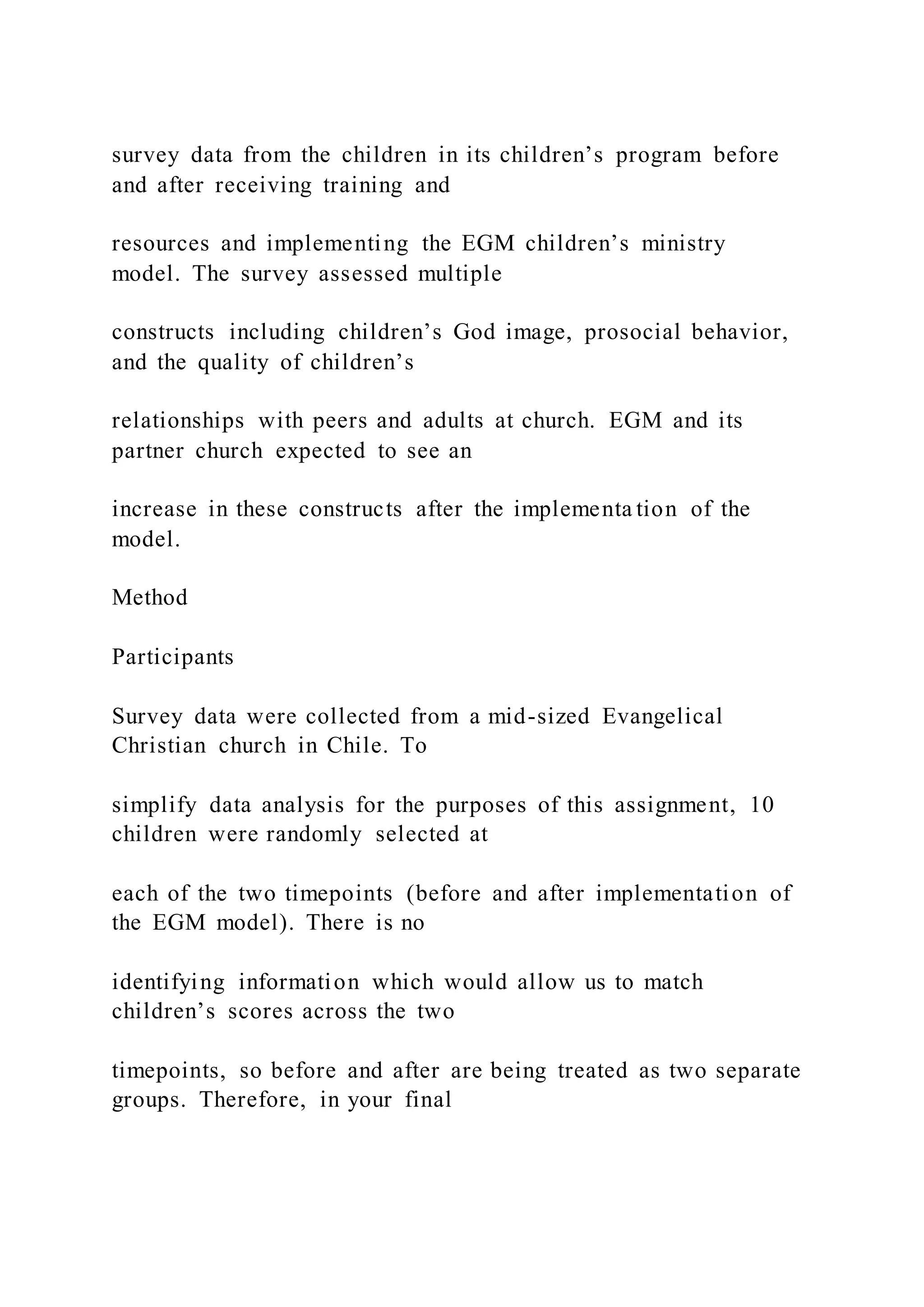 survey data from the children in its children’s program before
and after receiving training and
resources and implementing the EGM children’s ministry
model. The survey assessed multiple
constructs including children’s God image, prosocial behavior,
and the quality of children’s
relationships with peers and adults at church. EGM and its
partner church expected to see an
increase in these constructs after the implementa tion of the
model.
Method
Participants
Survey data were collected from a mid-sized Evangelical
Christian church in Chile. To
simplify data analysis for the purposes of this assignment, 10
children were randomly selected at
each of the two timepoints (before and after implementation of
the EGM model). There is no
identifying information which would allow us to match
children’s scores across the two
timepoints, so before and after are being treated as two separate
groups. Therefore, in your final
 