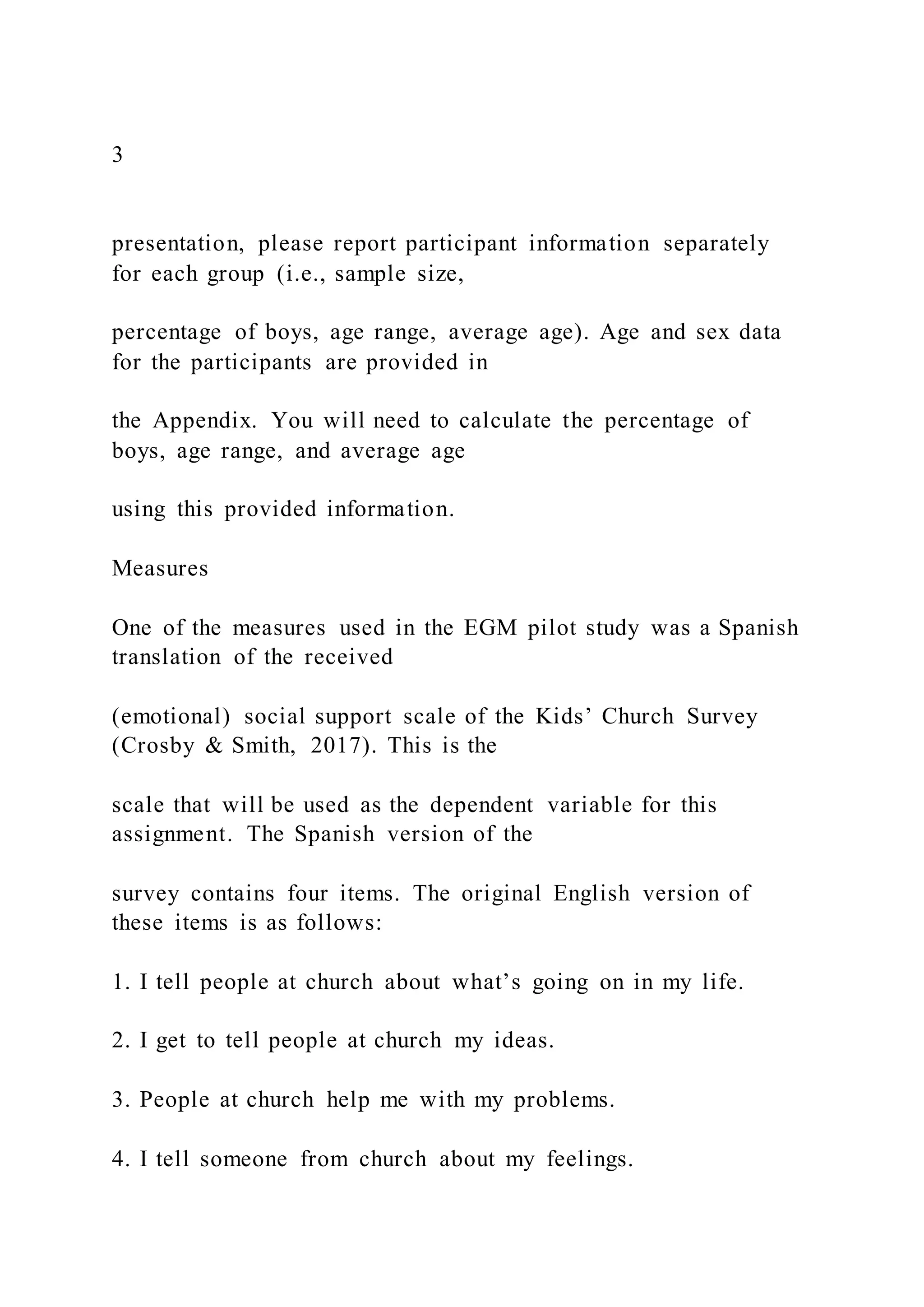 3
presentation, please report participant information separately
for each group (i.e., sample size,
percentage of boys, age range, average age). Age and sex data
for the participants are provided in
the Appendix. You will need to calculate the percentage of
boys, age range, and average age
using this provided information.
Measures
One of the measures used in the EGM pilot study was a Spanish
translation of the received
(emotional) social support scale of the Kids’ Church Survey
(Crosby & Smith, 2017). This is the
scale that will be used as the dependent variable for this
assignment. The Spanish version of the
survey contains four items. The original English version of
these items is as follows:
1. I tell people at church about what’s going on in my life.
2. I get to tell people at church my ideas.
3. People at church help me with my problems.
4. I tell someone from church about my feelings.
 