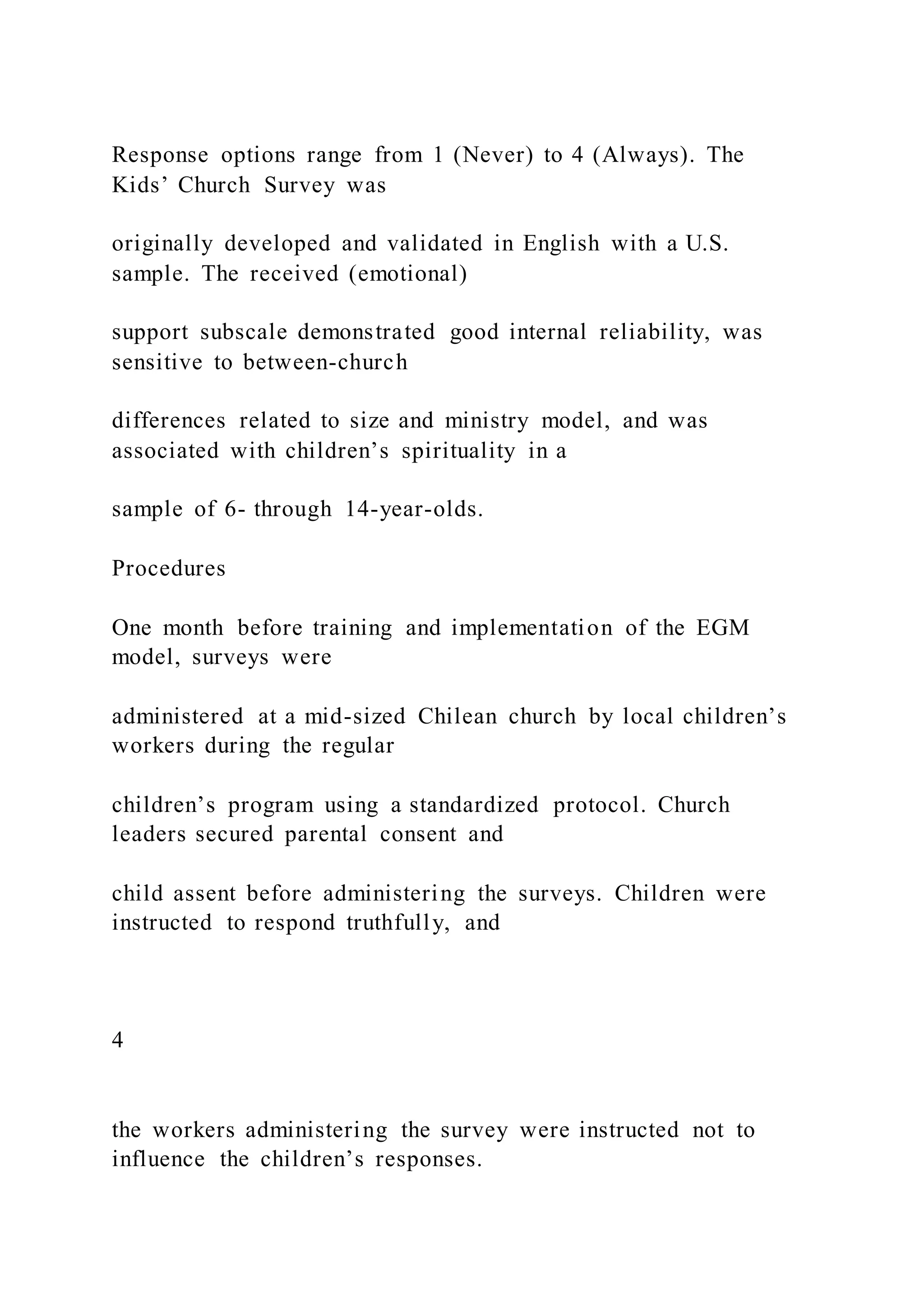 Response options range from 1 (Never) to 4 (Always). The
Kids’ Church Survey was
originally developed and validated in English with a U.S.
sample. The received (emotional)
support subscale demonstrated good internal reliability, was
sensitive to between-church
differences related to size and ministry model, and was
associated with children’s spirituality in a
sample of 6- through 14-year-olds.
Procedures
One month before training and implementation of the EGM
model, surveys were
administered at a mid-sized Chilean church by local children’s
workers during the regular
children’s program using a standardized protocol. Church
leaders secured parental consent and
child assent before administering the surveys. Children were
instructed to respond truthfully, and
4
the workers administering the survey were instructed not to
influence the children’s responses.
 