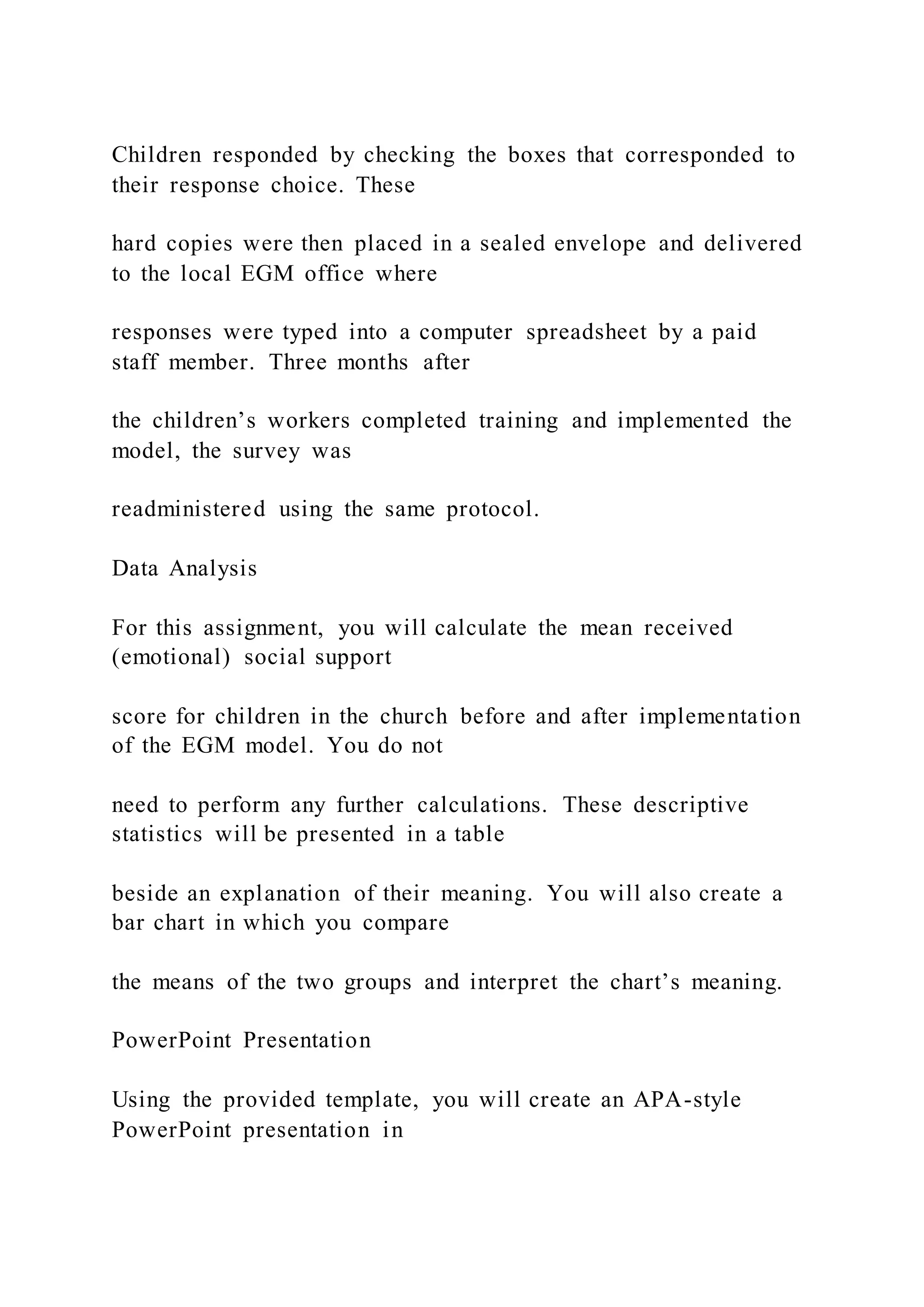 Children responded by checking the boxes that corresponded to
their response choice. These
hard copies were then placed in a sealed envelope and delivered
to the local EGM office where
responses were typed into a computer spreadsheet by a paid
staff member. Three months after
the children’s workers completed training and implemented the
model, the survey was
readministered using the same protocol.
Data Analysis
For this assignment, you will calculate the mean received
(emotional) social support
score for children in the church before and after implementation
of the EGM model. You do not
need to perform any further calculations. These descriptive
statistics will be presented in a table
beside an explanation of their meaning. You will also create a
bar chart in which you compare
the means of the two groups and interpret the chart’s meaning.
PowerPoint Presentation
Using the provided template, you will create an APA-style
PowerPoint presentation in
 