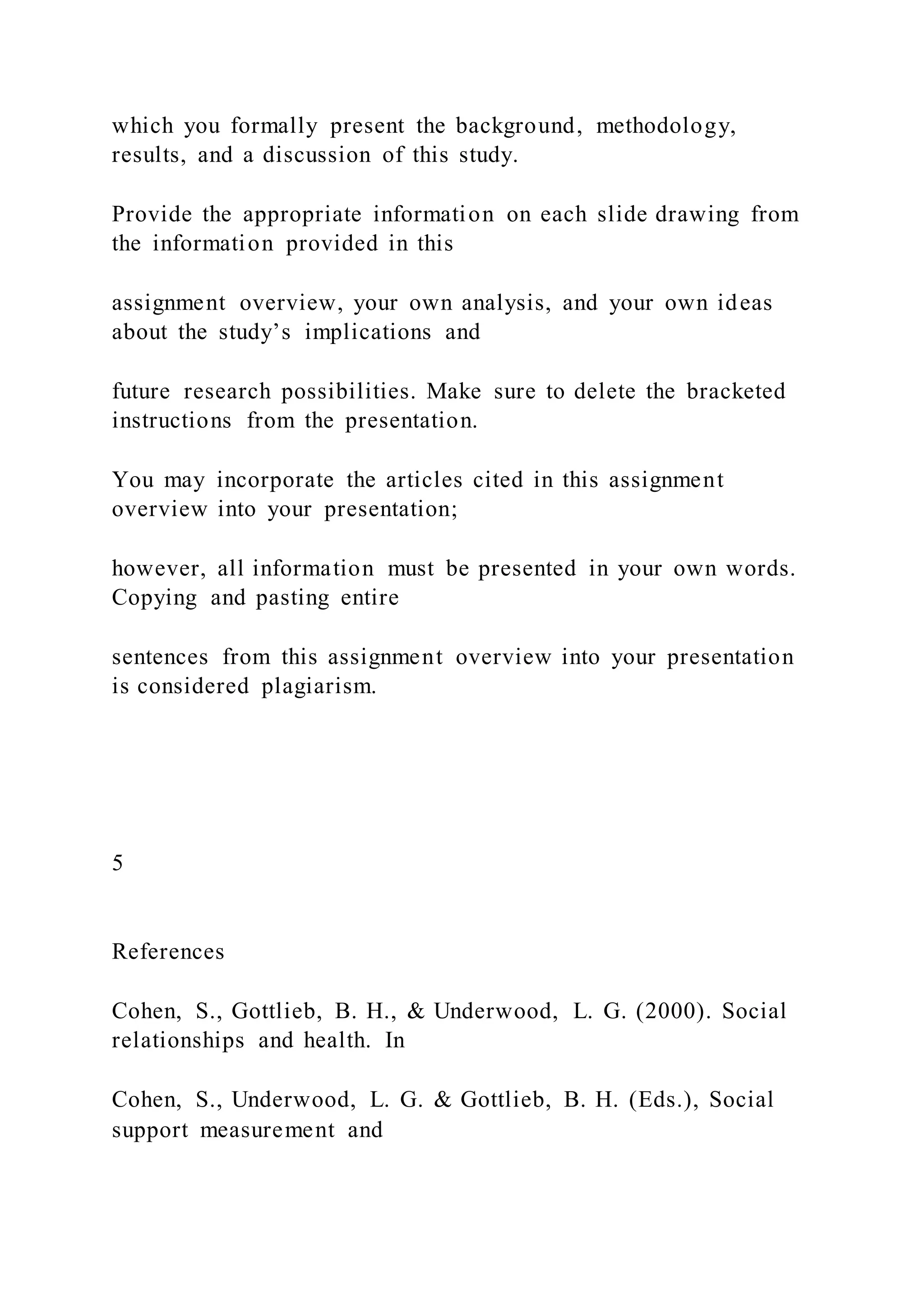 which you formally present the background, methodology,
results, and a discussion of this study.
Provide the appropriate information on each slide drawing from
the information provided in this
assignment overview, your own analysis, and your own ideas
about the study’s implications and
future research possibilities. Make sure to delete the bracketed
instructions from the presentation.
You may incorporate the articles cited in this assignment
overview into your presentation;
however, all information must be presented in your own words.
Copying and pasting entire
sentences from this assignment overview into your presentation
is considered plagiarism.
5
References
Cohen, S., Gottlieb, B. H., & Underwood, L. G. (2000). Social
relationships and health. In
Cohen, S., Underwood, L. G. & Gottlieb, B. H. (Eds.), Social
support measurement and
 