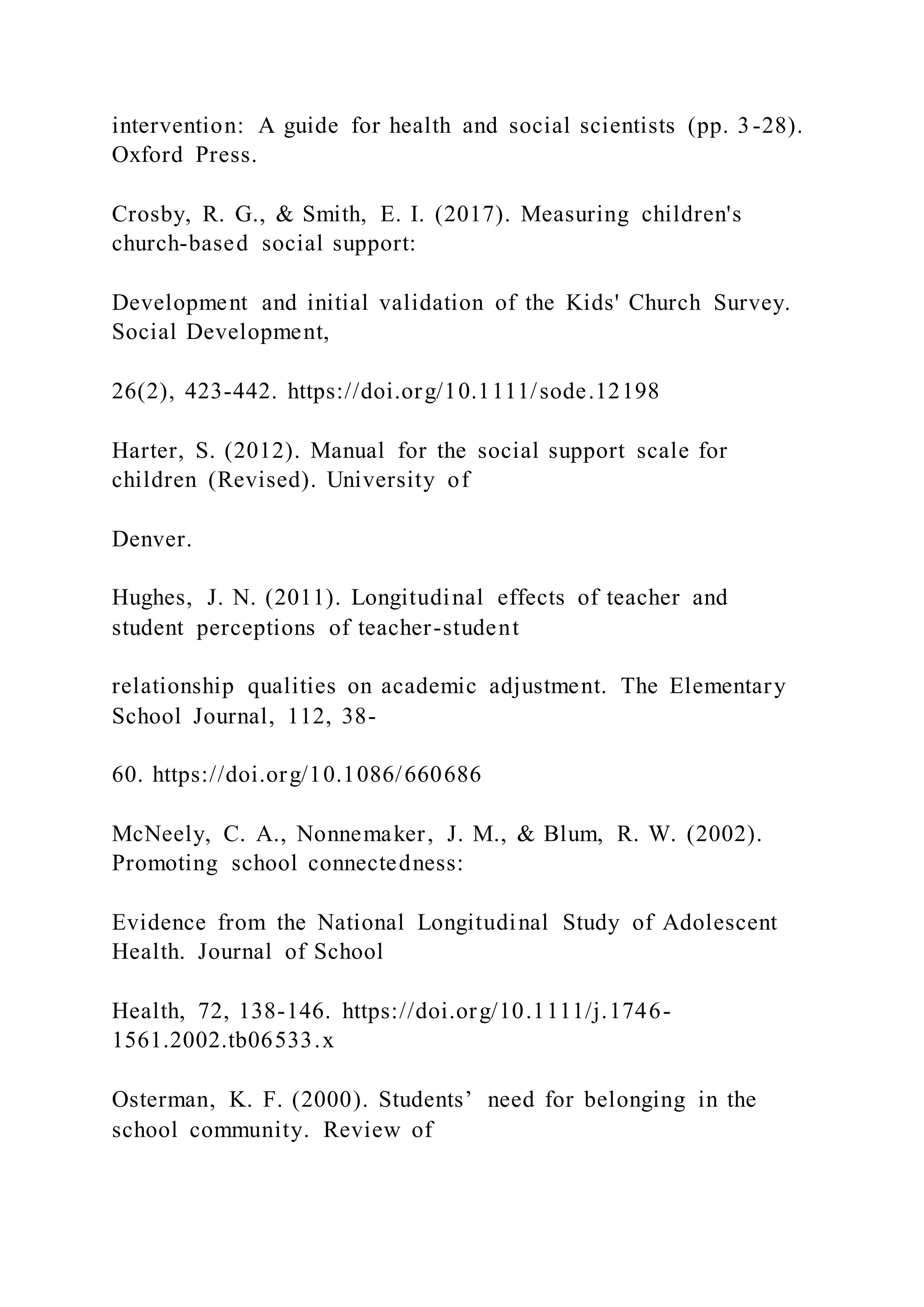 intervention: A guide for health and social scientists (pp. 3-28).
Oxford Press.
Crosby, R. G., & Smith, E. I. (2017). Measuring children's
church-based social support:
Development and initial validation of the Kids' Church Survey.
Social Development,
26(2), 423-442. https://doi.org/10.1111/sode.12198
Harter, S. (2012). Manual for the social support scale for
children (Revised). University of
Denver.
Hughes, J. N. (2011). Longitudinal effects of teacher and
student perceptions of teacher-student
relationship qualities on academic adjustment. The Elementary
School Journal, 112, 38-
60. https://doi.org/10.1086/660686
McNeely, C. A., Nonnemaker, J. M., & Blum, R. W. (2002).
Promoting school connectedness:
Evidence from the National Longitudinal Study of Adolescent
Health. Journal of School
Health, 72, 138-146. https://doi.org/10.1111/j.1746-
1561.2002.tb06533.x
Osterman, K. F. (2000). Students’ need for belonging in the
school community. Review of
 