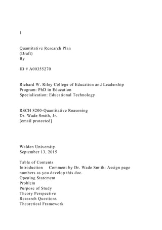 1
Quantitative Research Plan
(Draft)
By
ID # A00355270
Richard W. Riley College of Education and Leadership
Program: PhD in Education
Specialization: Educational Technology
RSCH 8200-Quantitative Reasoning
Dr. Wade Smith, Jr.
[email protected]
Walden University
September 13, 2015
Table of Contents
Introduction Comment by Dr. Wade Smith: Assign page
numbers as you develop this doc.
Opening Statement
Problem
Purpose of Study
Theory Perspective
Research Questions
Theoretical Framework
 