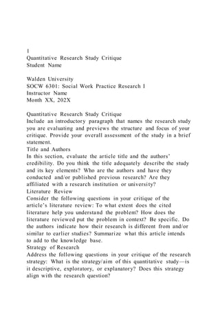 1
Quantitative Research Study Critique
Student Name
Walden University
SOCW 6301: Social Work Practice Research I
Instructor Name
Month XX, 202X
Quantitative Research Study Critique
Include an introductory paragraph that names the research study
you are evaluating and previews the structure and focus of your
critique. Provide your overall assessment of the study in a brief
statement.
Title and Authors
In this section, evaluate the article title and the authors’
credibility. Do you think the title adequately describe the study
and its key elements? Who are the authors and have they
conducted and/or published previous research? Are they
affiliated with a research institution or university?
Literature Review
Consider the following questions in your critique of the
article’s literature review: To what extent does the cited
literature help you understand the problem? How does the
literature reviewed put the problem in context? Be specific. Do
the authors indicate how their research is different from and/or
similar to earlier studies? Summarize what this article intends
to add to the knowledge base.
Strategy of Research
Address the following questions in your critique of the research
strategy: What is the strategy/aim of this quantitative study—is
it descriptive, exploratory, or explanatory? Does this strategy
align with the research question?
 