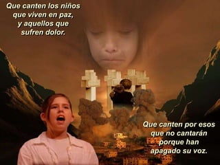 Que canten los niños
 que viven en paz,
  y aquellos que
   sufren dolor.




                       Que canten por esos
                         que no cantarán
                           porque han
                        apagado su voz.
 