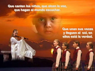 Que canten los niños, que alcen la voz,
   que hagan al mundo escuchar.




                                    Que unan sus voces
                                    y lleguen al sol, en
                                    ellos está la verdad.
 