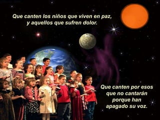 Que canten los niños que viven en paz,
     y aquellos que sufren dolor.




                                 Que canten por esos
                                   que no cantarán
                                     porque han
                                  apagado su voz.
 
