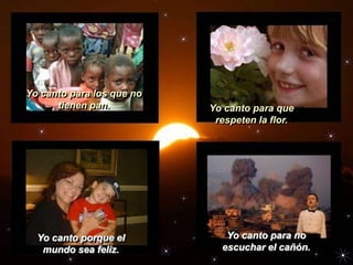 Yo canto para los que no
      tienen pan.          Yo canto para que
                            respeten la flor.




  Yo canto porque el          Yo canto para no
   mundo sea feliz.          escuchar el cañón.
 