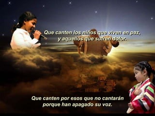 Que canten los niños que viven en paz,
         y aquellos que sufren dolor.




Que canten por esos que no cantarán
    porque han apagado su voz.
 