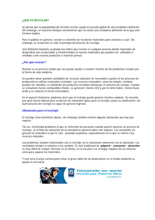 ¿QUÉ ES RECICLAR?

Se piensa que la popularidad del término reciclar ayuda al acuerdo global de una verdadera definición.
Sin embargo, en nuestros tiempos encontramos que no existe una verdadera definición de lo que este
término implica.

Para el público en general, reciclar es sinónimo de recolectar materiales para volverlos a usar. Sin
embargo, la recolección es sólo el principio del proceso de reciclaje.

Una definición bastante aceptada nos indica que reciclar es cualquier proceso donde materiales de
desperdicio son recolectados y transformados en nuevos materiales que pueden ser utilizados o
vendidos como nuevos productos o materias primas.

¿Por qué reciclar?

Reciclar es un proceso simple que nos puede ayudar a resolver muchos de los problemas creados por
la forma de vida moderna.

Se pueden salvar grandes cantidades de recursos naturales no renovables cuando en los procesos de
producción se utilizan materiales reciclados. Los recursos renovables, como los árboles, también
pueden ser salvados. La utilización de productos reciclados disminuye el consumo de energía. Cuando
se consuman menos combustibles fósiles, se generará menos CO2 y por lo tanto habrá menos lluvia
ácida y se reducirá el efecto invernadero.

En el aspecto financiero, podemos decir que el reciclaje puede generar muchos empleos. Se necesita
una gran fuerza laboral para recolectar los materiales aptos para el reciclaje y para su clasificación. Un
buen proceso de reciclaje es capaz de generar ingresos.

Obstáculos para el reciclaje

El reciclaje tiene beneficios obvios, sin embargo también existen algunos obstáculos que hay que
superar.

Tal vez, el principal problema al que se enfrentan las personas cuando quieren generar un proceso de
reciclaje, es la falta de educación de la sociedad en general sobre este aspecto. Las sociedades en
general no entienden lo que le está pasando al planeta, especialmente en lo que se refiere a los
recursos naturales.

Los problemas sociales relacionados con el reciclaje no se solucionan solamente con la educación. Las
sociedades tienden a resistirse a los cambios. El ciclo tradicional de adquirir - consumir - desechar
es muy difícil de romper. Reciclar en la oficina, en la escuela o en el hogar requiere de un esfuerzo
extra para separar los materiales.

Y este será el único camino para evitar el grave daño de los desperdicios en el medio ambiente tu
ayuda es necesaria.
 